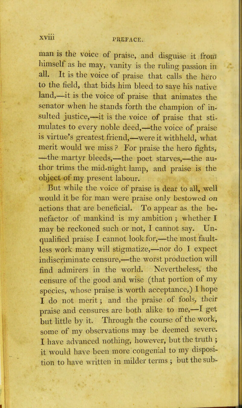 man is the voice of praise, and disguise it froni liimself as he may, vanity is the ruling passion in all. It is the voice of praise that calls the hero to the field, that bids him bleed to save his native land,—it is the voice of praise that animates the senator when he stands forth the champion of in- sulted justice,—it is the voice of praise that sti- mulates to every noble deed,—the voice of praise is virtue’s greatest friend,—were it withheld, what merit would we miss ? For praise the hero fights, —the martyr bleeds,—the poet starves,—the au- thor trims the mid-night lamp, and praise is the object of my present labour. But while the voice of praise is dear to all, well would it be for man were praise only bestowed on actions that are beneficial. To appear as the be- nefactor of mankind is my ambition ; whether I may be reckoned such or not, I cannot say. Un- qualified praise I cannot look for,—the most fault- less work many will stigmatize,—nor do I expect indiscriminate censure,—the worst production will find admirers in the world. Nevertheless, the censure of the good and wise (that portion of my species, whose praise is worth acceptance,) I hope I do not merit; and the praise of fools, their praise and censures are both alike to me,—I get but little by it. Through the course of the work, some of my observations may be deemed severe. I have advanced nothing, however, but the truth ; it would have been more congenial to my disposi- tion to have written in milder terms ; out the sub-