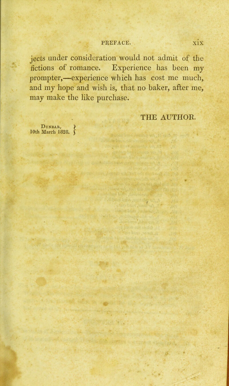 jects under consideration would not admit of the fictions of romance. Experience has been my prompter,—experience which has cost me much, and my hope and wish is, that no baker, after me, may make the like purchase. Dhnbab, 10th March 1828, I THE AUTHOR.