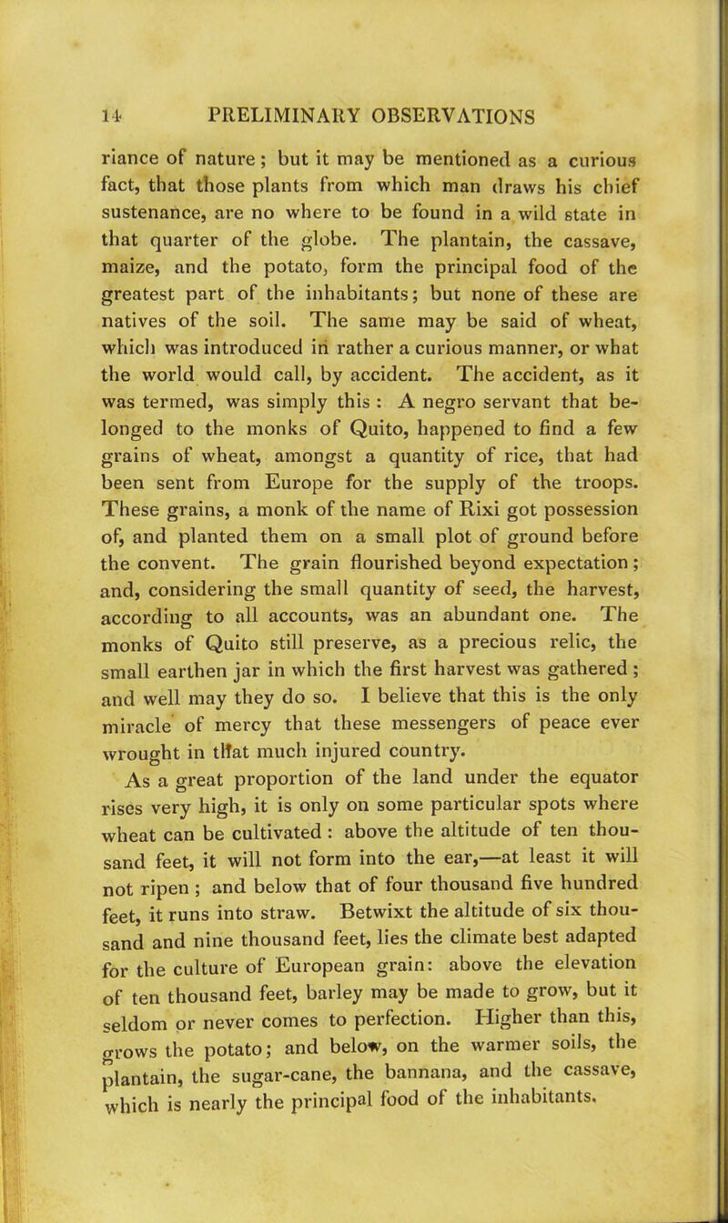 riance of nature; but it may be mentioned as a curious fact, that those plants from which man draws his chief sustenance, are no where to be found in a wild state in that quarter of the globe. The plantain, the cassave, maize, and the potato, form the principal food of the greatest part of the inhabitants; but none of these are natives of the soil. The same may be said of wheat, which was introduced iri rather a curious manner, or what the world would call, by accident. The accident, as it was termed, was simply this : A negi’o servant that be- longed to the monks of Quito, happened to find a few grains of wheat, amongst a quantity of rice, that had been sent from Europe for the supply of the troops. These grains, a monk of the name of Rixi got possession of, and planted them on a small plot of ground before the convent. The grain flourished beyond expectation ; and, considering the small quantity of seed, the harvest, according to all accounts, was an abundant one. The monks of Quito still preserve, as a precious relic, the small earthen jar in which the first harvest was gathered ; and well may they do so. I believe that this is the only miracle of mercy that these messengers of peace ever wrought in tHat much injured country. As a great proportion of the land under the equator rises very high, it is only on some particular spots where wheat can be cultivated : above the altitude of ten thou- sand feet, it will not form into the ear,—at least it will not ripen ; and below that of four thousand five hundred feet, it runs into straw. Betwixt the altitude of six thou- sand and nine thousand feet, lies the climate best adapted for the culture of European grain: above the elevation of ten thousand feet, barley may be made to grow, but it seldom or never comes to perfection. Higher than this, grows the potato; and below, on the warmer soils, the plantain, the sugar-cane, the bannana, and the cassave, which is nearly the principal food of the inhabitants.