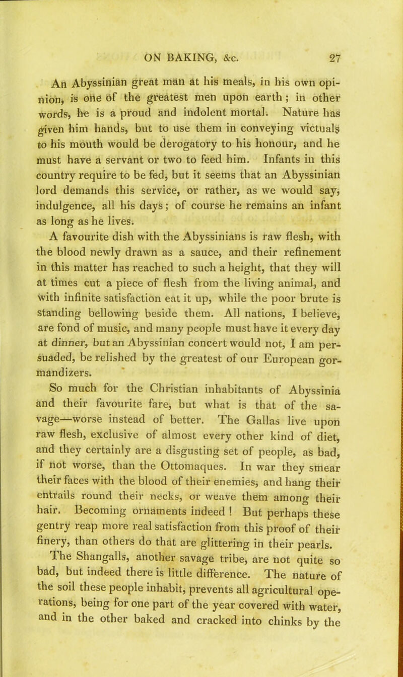 An Abyssinian great man at his meals, in his own opi- nion, is one of the greatest men upon earth; in other words, he is a proud and indolent mortal. Nature has given him hands, but to use them in conveying victuals to his mouth would be derogatory to his honour, and he must have a servant or two to feed him. Infants in this country require to be fed, but it seems that an Abyssinian lord demands this service, or rather, as we would say, indulgence, all his days; of course he remains an infant as long as he lives. A favourite dish with the Abyssinians is raw flesh, with the blood newly drawn as a sauce, and their refinement in this matter has reached to such a height, that they will at times cut a piece of flesh from the living animal, and with infinite satisfaction eat it up, while the poor brute is standing bellowing beside them. All nations, I believe, are fond of music, and many people must have it every day at dinner, but an Abyssinian concert would not, I am per- suaded, be relished by the greatest of our European gor- mandizers. So much for the Christian inhabitants of Abyssinia and their favourite fare, but what is that of the sa- vage—worse instead of better. The Gallas live upon raw flesh, exclusive of almost every other kind of diet, and they certainly are a disgusting set of people, as bad, if not worse, than the Ottomaques. In war they smear their faces with the blood of their enemiesj and hang their entrails round their necks, or weave them among their hair. Becoming ornaments indeed ! But perhaps these gentry reap more real satisfaction from this proof of their finery, than others do that are glittering in their pearls. The Shangalls, another savage tribej are not quite so bad, but indeed there is little difference. The nature of the soil these people inhabit, prevents all agricultural ope- rations, being for one part of the year covered with water, and in the other baked and cracked into chinks by the