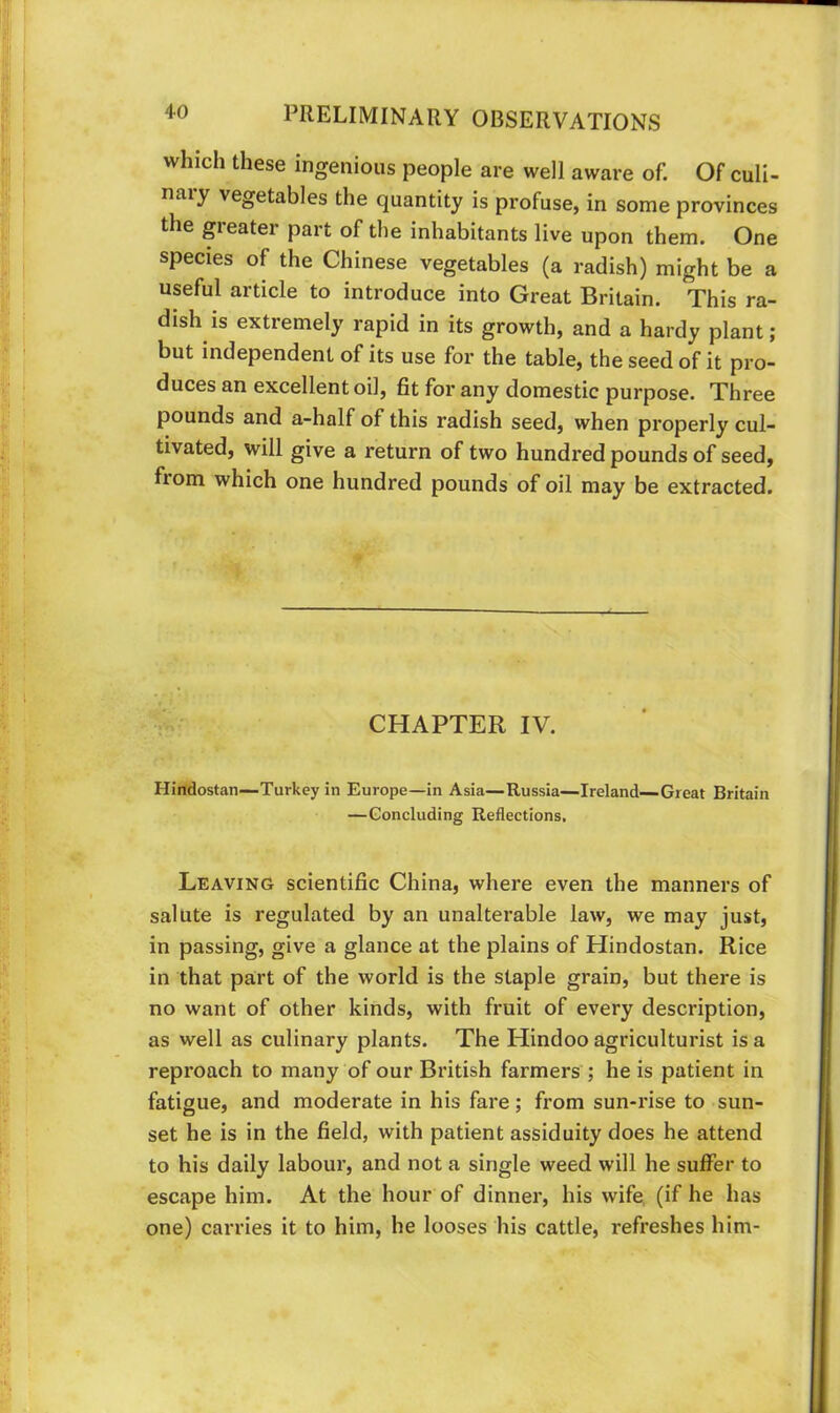 which these ingenious people are well aware of. Of culi- naiy vegetables the quantity is profuse, in some provinces the greater part of the inhabitants live upon them. One species of the Chinese vegetables (a radish) might be a useful article to introduce into Great Britain. This ra- dish is extremely rapid in its growth, and a hardy plant; but independent of its use for the table, the seed of it pro- duces an excellent oil, fit for any domestic purpose. Three pounds and a-half of this radish seed, when properly cul- tivated, will give a return of two hundred pounds of seed, fiom which one hundred pounds of oil may be extracted. CHAPTER IV. Hirtdostan—Turkey in Europe—in Asia—Russia—Ireland—Great Britain —Concluding Reflections, Leaving scientific China, where even the manners of salute is regulated by an unalterable law, we may just, in passing, give a glance at the plains of Hindostan. Rice in that part of the world is the staple grain, but there is no want of other kinds, with fruit of every description, as well as culinary plants. The Hindoo agriculturist is a reproach to many of our British farmers ; he is patient in fatigue, and moderate in his fare; from sun-rise to sun- set he is in the field, with patient assiduity does he attend to his daily labour, and not a single weed will he suffer to escape him. At the hour of dinner, his wife, (if he has one) carries it to him, he looses his cattle, I'efreshes him-