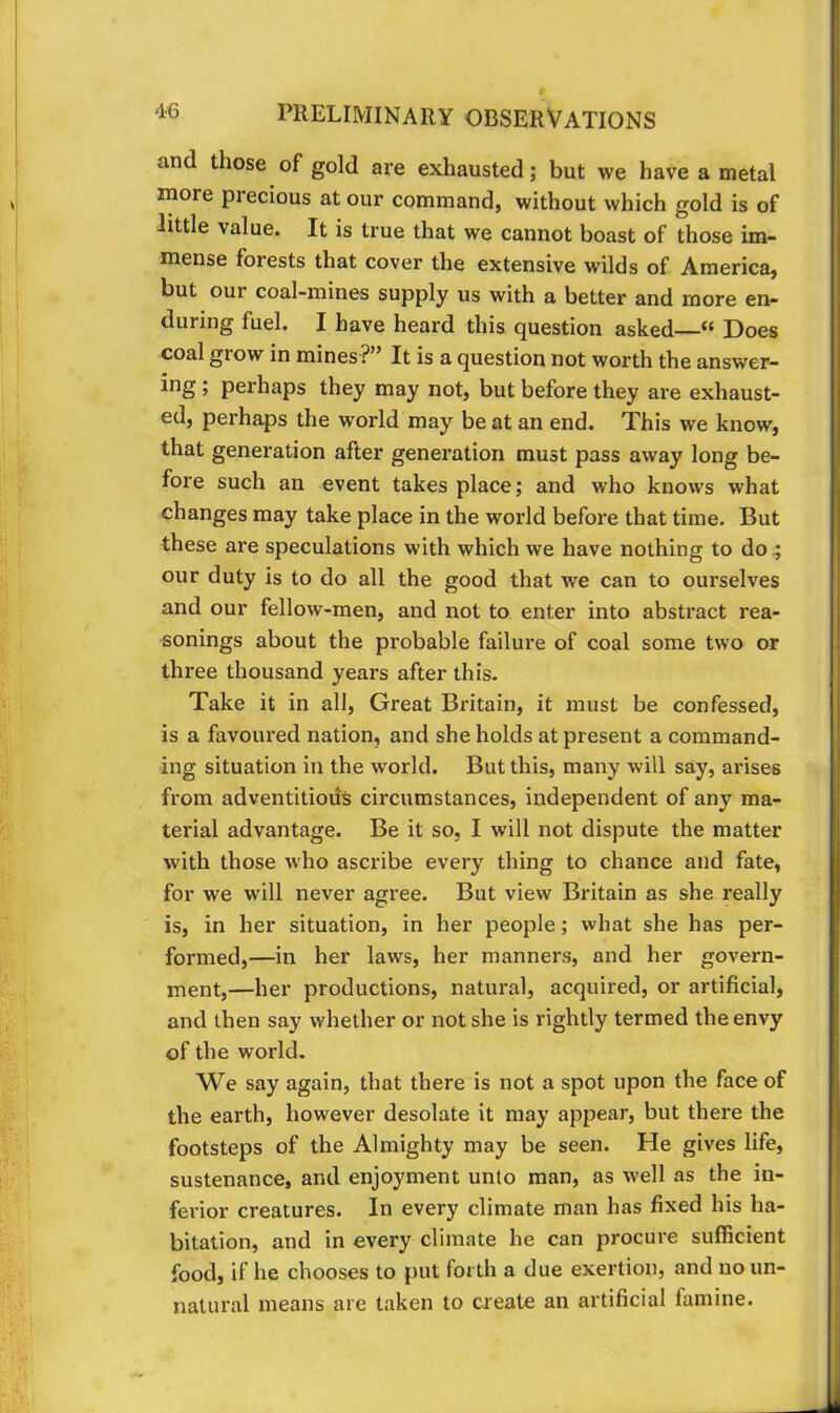 and those of gold are exhausted; but we have a metal more precious at our command, without which gold is of little value. It is true that we cannot boast of those im- mense forests that cover the extensive wilds of America, but our coal-mines supply us with a better and more en- during fuel. I have heard this question asked—“ Does coal grow in mines?” It is a question not worth the answer- ing; perhaps they may not, but before they are exhaust- ed, perhaps the world may be at an end. This we know, that generation after generation must pass away long be- fore such an event takes place; and who knows what changes may take place in the world before that time. But these are speculations with which we have nothing to do ^ our duty is to do all the good that we can to ourselves and our fellow-men, and not to enter into abstract rea- sonings about the probable failure of coal some two or three thousand years after this. Take it in all. Great Britain, it must be confessed, is a favoured nation, and she holds at present a command- ing situation in the world. But this, many will say, arises from adventitious circumstances, independent of any ma- terial advantage. Be it so, I will not dispute the matter with those who ascribe every thing to chance and fate, for we will never agree. But view Britain as she really is, in her situation, in her people; what she has per- formed,—in her laws, her manners, and her govern- ment,—her productions, natural, acquired, or artificial, and then say whether or not she is rightly termed the envy of the world. We say again, that there is not a spot upon the face of the earth, however desolate it may appear, but there the footsteps of the Almighty may be seen. He gives life, sustenance, and enjoyment unto man, as well as the in- ferior creatures. In every climate man has fixed his ha- bitation, and in every climate he can procure sufficient food, if he chooses to put forth a due exertion, and no un- natural means are taken to create an artificial famine.