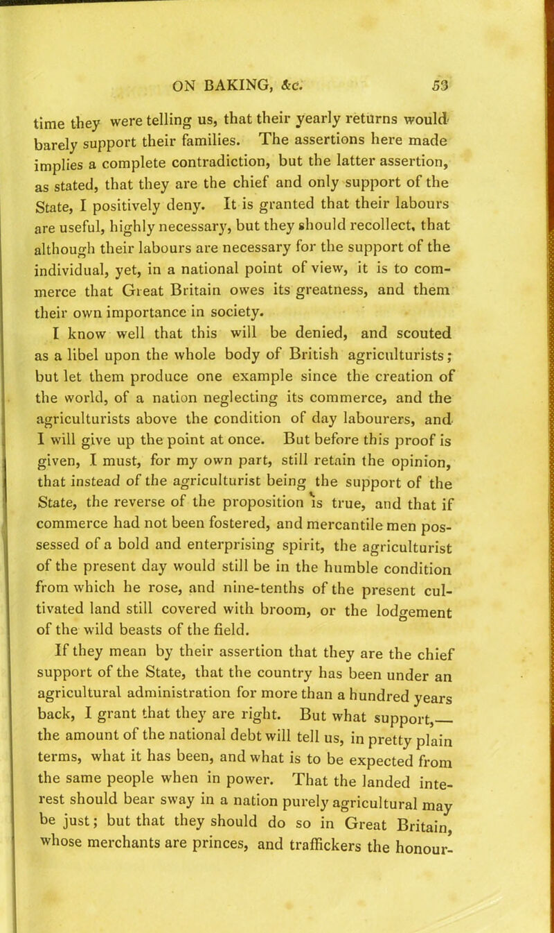time they were telling us, that their yearly returns would barely support their families. The assertions here made implies a complete contradiction, but the latter assertion, as stated, that they are the chief and only support of the State, I positively deny. It is granted that their labours are useful, highly necessary, but they should recollect, that although their labours are necessary for the support of the individual, yet, in a national point of view, it is to com- merce that Great Britain owes its greatness, and them their own importance in society. I know well that this will be denied, and scouted as a libel upon the whole body of British agriculturists; but let them produce one example since the creation of the world, of a nation neglecting its commerce, and the agriculturists above the condition of day labourers, and I will give up the point at once. But before this proof is given, I must, for my own part, still retain the opinion, that instead of the agriculturist being the support of the State, the reverse of the proposition ^s true, and that if commerce had not been fostered, and mercantile men pos- sessed of a bold and enterprising spirit, the agriculturist of the present day would still be in the humble condition from which he rose, and nine-tenths of the present cul- tivated land still covered with broom, or the lodgement of the wild beasts of the field. If they mean by their assertion that they are the chief support of the State, that the country has been under an agricultural administration for more than a hundred years back, I grant that they are right. But what support, the amount of the national debt will tell us, in pretty plain terms, what it has been, and what is to be expected from the same people when in power. That the landed inte- rest should bear sway in a nation purely agricultural may be just; but that they should do so in Great Britain whose merchants are princes, and traffickers the honour-