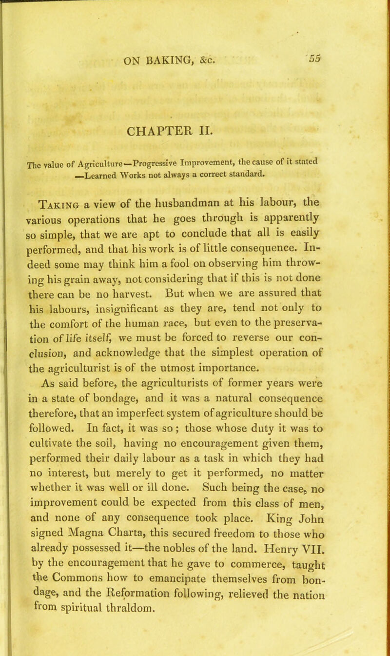 CHAPTER II. The value of Agriculture—Progressive Improvement, the cause of it stated —Learned Works not always a correct standard. Taking a view of the husbandman at his labour, the various operations that he goes through is apparently so simple, that we are apt to conclude that all is easily performed, and that his work is of little consequence. In- deed some may think him a fool on observing him throw- ing his grain away, not considering that if this is not done there can be no harvest. But when we are assured that his labours, insignificant as they are, tend not only to the comfort of the human race, but even to the preserva- tion of life itself, we must be forced to reverse our con- clusion, and acknowledge that the simplest operation of the agriculturist is of the utmost importance. As said before, the agriculturists of former years were in a state of bondage, and it was a natural consequence therefore, that an imperfect system of agriculture should be followed. In fact, it was so; those whose duty it was to cultivate the soil, having no encouragement given them, performed their daily labour as a task in which they had no interest, but merely to get it performed, no matter whether it was well or ill done. Such being the case, no improvement could be expected from this class of men, and none of any consequence took place. King John signed Magna Charta, this secured freedom to those who already possessed it—the nobles of the land. Henry VII. by the encouragement that he gave to commerce, taught the Commons how to emancipate themselves from bon- dage, and the Reformation following, relieved the nation from spiritual thraldom.