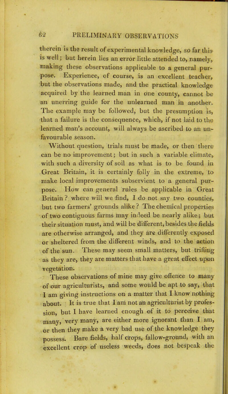 therein is the result of experimental knowledge, so far this is well; but herein lies an error little attended to, namely, making these observations applicable to a general pur- pose. Experience, of course, is an excellent teacher, but the observations made, and the practical knowledge acquired by the learned man in one county, cannot be an unerring guide for the unlearned man in another. The example may be followed, but the presumption is, 'that a failure is the consequence, which, if not laid to the learned man’s account, will always be ascribed to an un- favourable season. Without question, trials must be made, or then there can be no improvement; but in such a variable climate, with such a diversity of soil as what is to be found in Great Britain, it is certainly folly in the extreme, to make local improvements subservient to a general pur- pose. How can general rules be applicable in Great Britain ? where will we find, I do not say two counties, but two farmers’ grounds alike ? The chemical properties • of two contiguous farms may indeed be nearly alike; but their situation must, and will be different, besides the fields are otherwise arranged, and they are differently exposed or sheltered from the different winds, and to the action of the sun. These may seem small matters, but trifling as they are, they are matters that have a great effect upon vegetation. These observations of mine may give offence to many of our agriculturists, and some would be apt to say, that I am giving instructions on a matter that 1 know nothing about. It is true that I am not an agriculturist by profes- sion, but I have learned enough of it to perceive that many, very many, are either more ignorant than I am, or then they make a very bad use of the knowledge they possess. Bare fields, half crops, fallow-ground, with an excellent crop of useless weeds, does not bespeak the