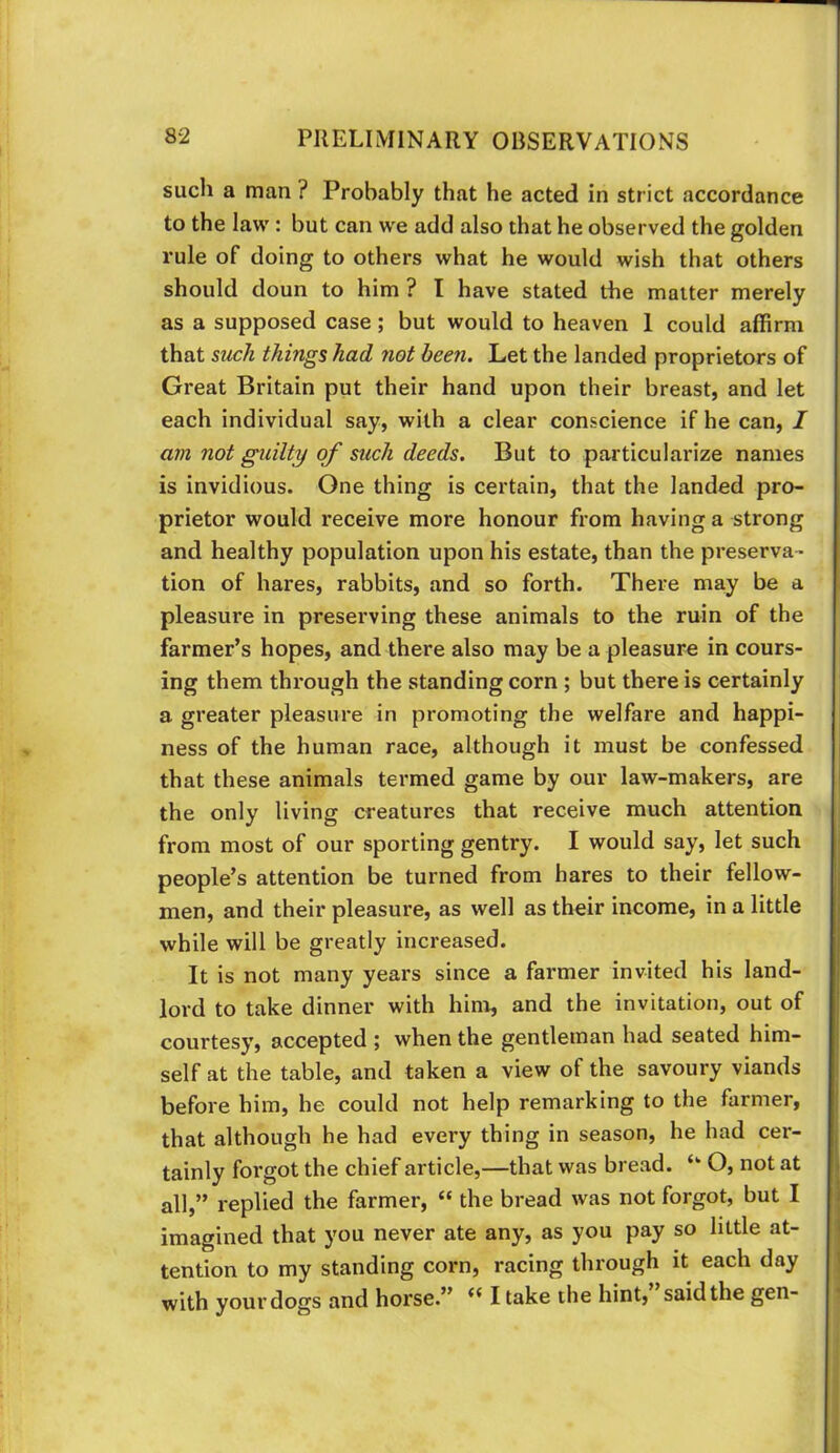 such a man ? Probably that he acted in strict accordance to the law : but can we add also that he observed the golden rule of doing to others what he would wish that others should doun to him ? I have stated the matter merely as a supposed case; but would to heaven 1 could affirm that such things had not been. Let the landed proprietors of Great Britain put their hand upon their breast, and let each individual say, with a clear conscience if he can, I am not guilty of such deeds. But to particularize names is invidious. One thing is certain, that the landed pro- prietor would receive more honour from having a strong and healthy population upon his estate, than the preserva- tion of hares, rabbits, and so forth. There may be a pleasure in preserving these animals to the ruin of the farmer’s hopes, and there also may be a pleasure in cours- ing them through the standing corn ; but there is certainly a greater pleasure in promoting the welfare and happi- ness of the human race, although it must be confessed that these animals termed game by our law-makers, are the only living creatures that receive much attention from most of our sporting gentry. I would say, let such people’s attention be turned from hares to their fellow- men, and their pleasure, as well as their income, in a little while will be greatly increased. It is not many years since a farmer invited his land- lord to take dinner with hinr, and the invitation, out of courtesy, accepted j when the gentleman had seated him- self at the table, and taken a view of the savoury viands before him, he could not help remarking to the farmer, that although he had every thing in season, he had cer- tainly forgot the chief article,—that was bread. ‘‘ O, not at all,” replied the farmer, “ the bread was not forgot, but I imagined that you never ate any, as you pay so little at- tention to my standing corn, racing through it each day with your dogs and horse.” ** I take the hint, said the gen-