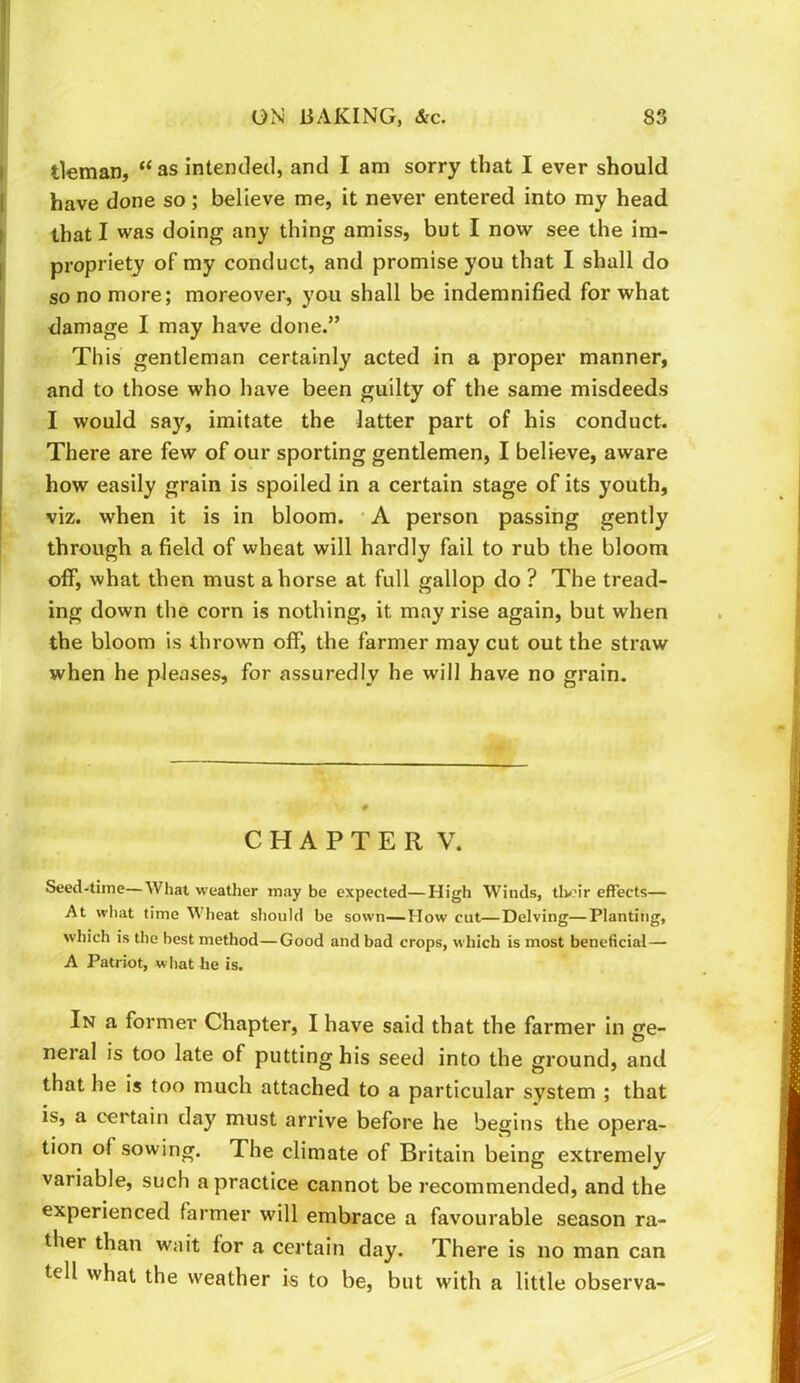 tleman, “ as intentletl, and I am sorry that I ever should have done so; believe me, it never entered into my head thatl was doing any thing amiss, but I now see the im- propriety of my conduct, and promise you that I shall do so no more; moreover, you shall be indemnified for what damage I may have done.” This gentleman certainly acted in a proper manner, and to those who have been guilty of the same misdeeds I would say, imitate the latter part of his conduct. There are few of our sporting gentlemen, I believe, aware how easily grain is spoiled in a certain stage of its youth, viz. when it is in bloom. • A person passing gently through a field of wheat will hardly fail to rub the bloom off, what then must ahorse at full gallop do ? The tread- ing down the corn is nothing, it may rise again, but when the bloom is thrown off, the farmer may cut out the straw when he pleases, for assuredly he will have no grain. CHAPTER V. Seed-time—What weather maybe expected—High Winds, tlv?ir effects— At what time Wheat should be sown—How cut—Delving—Planting, which is the best method—Good and bad crops, which is most beneficial— A Patriot, what he is. In a former Chapter, I have said that the farmer in ge- neral is too late of putting his seed into the ground, and that he is too much attached to a particular system ; that is, a certain day must arrive before he begins the opera- tion of sowing. The climate of Britain being extremely variable, such a practice cannot be recommended, and the experienced farmer will embrace a favourable season ra- ther than wait for a certain day. There is no man can tell what the weather is to be, but with a little observa-