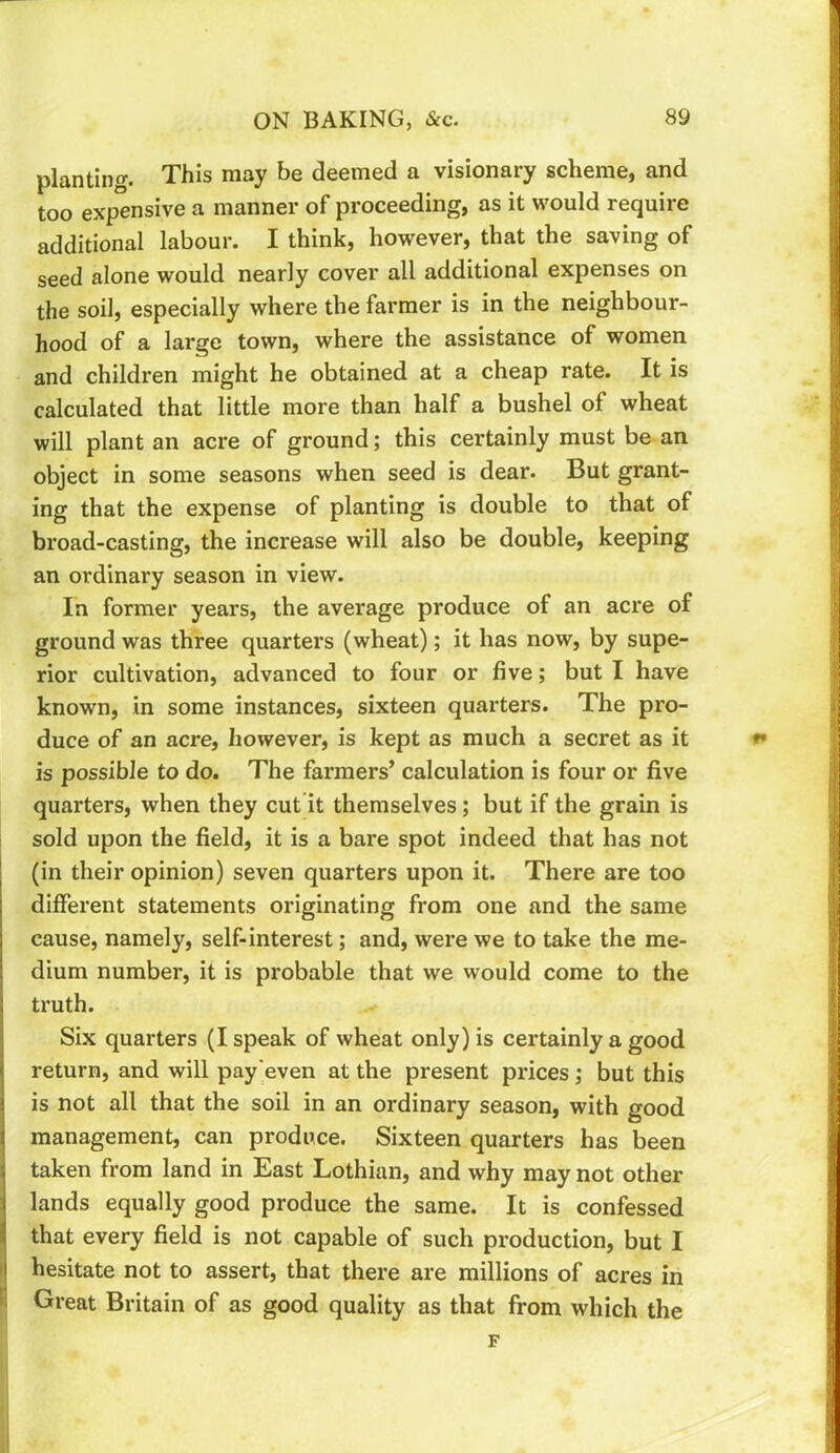 planting. This may be deemed a visionary scheme, and too expensive a manner of proceeding, as it would require additional labour. I think, however, that the saving of seed alone would nearly cover all additional expenses on the soil, especially where the farmer is in the neighbour- hood of a large town, where the assistance of women and children might he obtained at a cheap rate. It is calculated that little more than half a bushel of wheat will plant an acre of ground; this certainly must be an object in some seasons when seed is dear. But grant- ing that the expense of planting is double to that of broad-casting, the increase will also be double, keeping 1 i i i ! \ I an ordinary season in view. In former years, the average produce of an acre of ground was three quarters (wheat); it has now, by supe- rior cultivation, advanced to four or five; but I have known, in some instances, sixteen quarters. The pro- duce of an acre, however, is kept as much a secret as it is possible to do. The farmers’ calculation is four or five quarters, when they cut’it themselves; but if the grain is sold upon the field, it is a bare spot indeed that has not (in their opinion) seven quarters upon it. There are too different statements originating from one and the same cause, namely, self-interest; and, were we to take the me- dium number, it is probable that we would come to the truth. Six quarters (I speak of wheat only) is certainly a good return, and will pay'even at the present prices ,* but this is not all that the soil in an ordinary season, with good management, can produce. Sixteen quarters has been taken from land in East Lothian, and why may not other lands equally good produce the same. It is confessed that every field is not capable of such production, but I hesitate not to assert, that there are millions of acres in Great Britain of as good quality as that from which the F #»