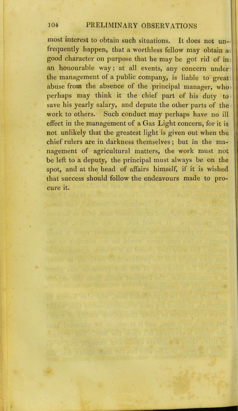 most interest to obtain such situations. It does not un— frequently happen, that a worthless fellow may obtain ai good character on purpose that he may be got rid of in an honourable way; at all events, any concern under* the management of a public company, is liable to great abuse from the absence of the principal manager, who perhaps may think it the chief part of his duty to* save his yearly salary, and depute the other parts of the work to others. Such conduct may perhaps have no ill effect in the management of a Gas Light concern, for it is not unlikely that the greatest light is given out when the chief rulers are in darkness themselves ; but in the ma- nagement of agricultural matters, the work must not be left to a deputy, the principal must always be on the spot, and at the head of affairs himself, if it is wished that success should follow the endeavours made to pro- cure it.