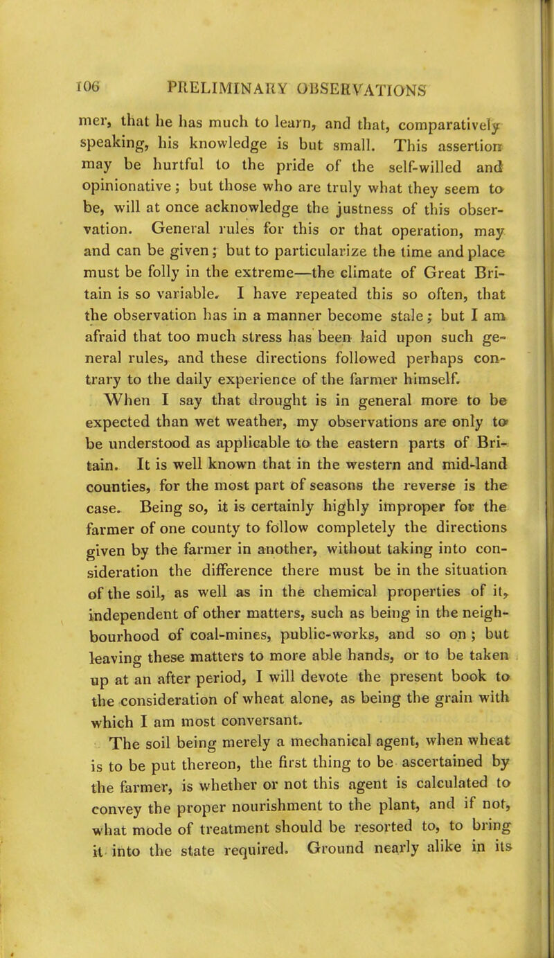 mer, that he has much to learn, and that, comparatively speaking, his knowledge is but small. This assertion may be hurtful to the pride of the self-willed and opinionative; but those who are truly what they seem tn be, will at once acknowledge the justness of this obser- vation. General rules for this or that operation, may and can be given; but to particularize the time and place must be folly in the extreme—the climate of Great Bri- tain is so variable. I have repeated this so often, that the observation has in a manner become stale; but I am afraid that too much stress has been laid upon such ge- neral rules, and these directions followed perhaps con- trary to the daily experience of the farmer himself. When I say that drought is in general more to be expected than wet weather, my observations are only to» be understood as applicable to the eastern parts of Bri- tain. It is well known that in the western and mid-land counties, for the most part of seasons the reverse is the case. Being so, it is certainly highly improper for the farmer of one county to follow completely the directions given by the farmer in another, without taking into con- sideration the difference there must be in the situation of the soil, as well as in the chemical properties of it,, independent of other matters, such as being in the neigh- bourhood of coal-mines, public-works, and so on ; but leaving these matters to more able hands, or to be taken up at an after period, I will devote the present book to the consideration of wheat alone, as being the grain with which I am most conversant. The soil being merely a mechanical agent, when wheat is to be put thereon, the. first thing to be ascertained by the farmer, is whether or not this agent is calculated to convey the proper nourishment to the plant, and if not, what mode of treatment should be resorted to, to bring it into the state required. Ground nearly alike in its