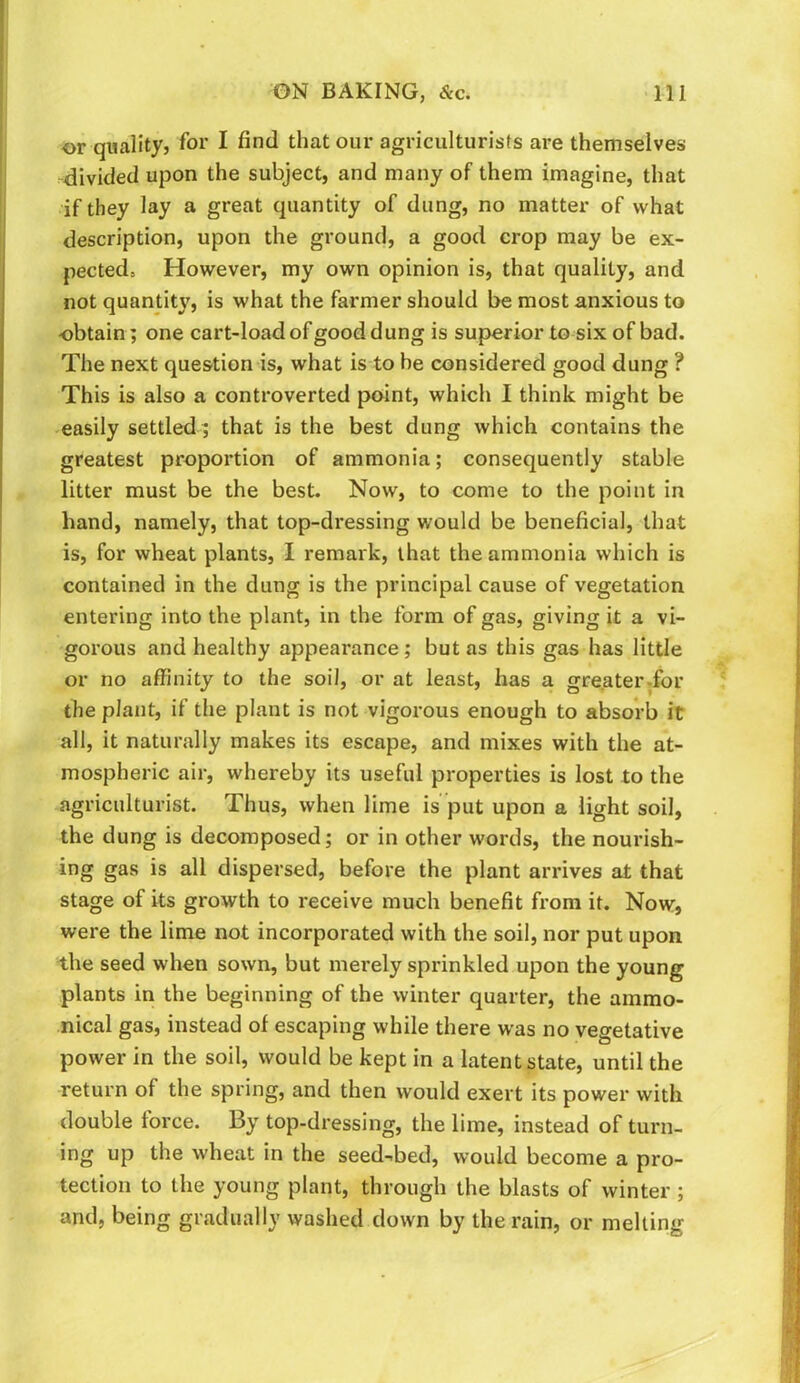 or quality, for I find that our agriculturists are themselves ^divided upon the subject, and many of them imagine, that if they lay a great quantity of dung, no matter of what description, upon the ground, a good crop may be ex- pected, However, my own opinion is, that quality, and not quantit}', is what the farmer should be most anxious to obtain; one cart-load of good dung is superior to six of bad. The next question is, what is to be considered good dung ? This is also a controverted point, which I think might be easily settled; that is the best dung which contains the greatest proportion of ammonia; consequently stable litter must be the best. Now, to come to the point in hand, namely, that top-dressing would be beneficial, that is, for wheat plants, I remark, that the ammonia which is contained in the dung is the principal cause of vegetation entering into the plant, in the form of gas, giving it a vi- gorous and healthy appearance; but as this gas has little or no affinity to the soil, or at least, has a greater-for the plant, if the plant is not vigorous enough to absorb it all, it naturally makes its escape, and mixes with the at- mospheric air, whereby its useful properties is lost to the agriculturist. Thus, when lime is put upon a light soil, the dung is decomposed; or in other words, the nourish- ing gas is all dispersed, before the plant arrives at that stage of its growth to receive much benefit from it. Now, were the lime not incorporated with the soil, nor put upon the seed when sown, but merely sprinkled upon the young plants in the beginning of the winter quarter, the ammo- nical gas, instead of escaping while there was no vegetative power in the soil, would be kept in a latent state, until the return of the spring, and then would exert its power with double force. By top-dressing, the lime, instead of turn- ing up the wheat in the seed-bed, would become a pro- tection to the young plant, through the blasts of winter ; and, being gradually washed down by the rain, or melting