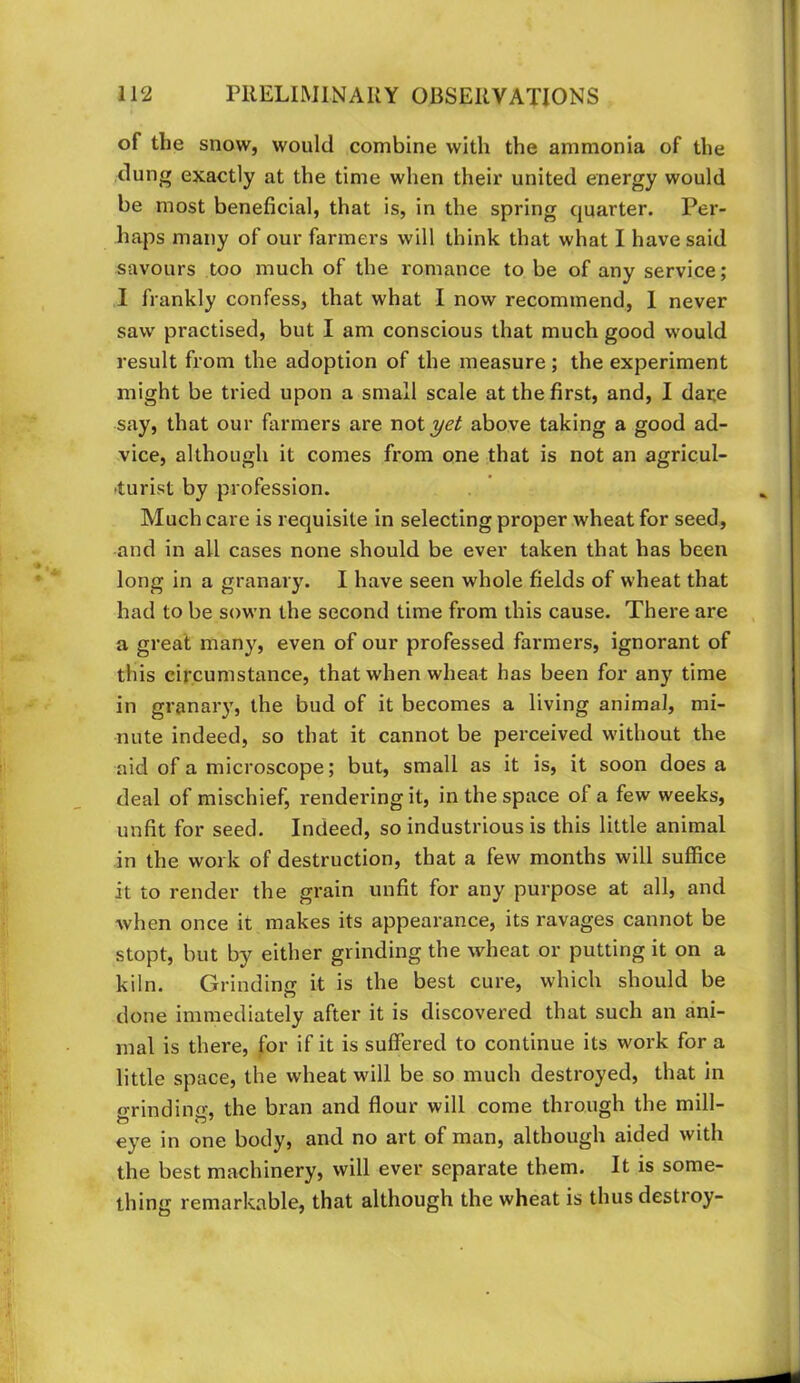 of the snow, would combine with the ammonia of the dung exactly at the time when their united energy would be most beneficial, that is, in the spring quarter. Per- haps many of our farmers will think that what I have said savours too much of the romance to be of any service; I frankly confess, that what I now recommend, 1 never saw practised, but I am conscious that much good would result from the adoption of the measure ; the experiment might be tried upon a small scale at the first, and, I dare say, that our farmers are notyet above taking a good ad- vice, although it comes from one that is not an agricul- fturist by profession. Much care is requisite in selecting proper wheat for seed, and in all cases none should be ever taken that has been long in a granary. I have seen whole fields of wheat that had to be sown the second time from this cause. There are a great many, even of our professed farmers, ignorant of this circumstance, that when wheat has been for any time in granary, the bud of it becomes a living animal, mi- nute indeed, so that it cannot be perceived without the aid of a microscope; but, small as it is, it soon does a deal of mischief, rendering it, in the space of a few weeks, unfit for seed. Indeed, so industrious is this little animal in the work of destruction, that a few months will suffice it to render the grain unfit for any purpose at all, and when once it makes its appearance, its ravages cannot be stopt, but by either grinding the wheat or putting it on a kiln. Grinding it is the best cure, which should be done immediately after it is discovered that such an ani- mal is there, for if it is suffered to continue its work for a little space, the wheat will be so much destroyed, that in fl•rindin(^ the bran and flour will come through the mill- •11 • 1 eye in one body, and no art of man, although aided with the best machinery, will ever separate them. It is some- thing remarkable, that although the wheat is thus destroy-