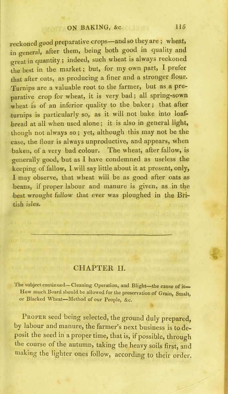 reckoned good preparative crops—and so they are ; wheat, in general, after them, being both good in quality and gi-eat in quantity ; indeed, such wheat is always reckoned the best in the market; but, for my own part, I prefer that after oats, as producing a finer and a stronger flour. Turnips are a valuable root to the farmer, but as a pre- parative crop for wheat, it is very bad; all spring-sown wheat is of an inferior quality to the baker; that after turnips is particularly so, as it will not bake into loaf- bread at all when used alone; it is also in general light, though not always so; yet, although this may not be the case, the flour is always unproductive, and appears, when baken, of a very bad colour. The wheat, after fallow, is generally good, but as I have condemned as useless the keeping of fallow, 1 will say little about it at present, only, I may observe, that wheat will be as good after oats as beans, if proper labour and manure is given, as .in the best wrought fallow that ever was ploughed in the Bri- tish isles. CHAPTER II. The subject coiUiuued—Cleaning Operation, and Blight—the cause of it— How much Board should be allowed for the preservation of Grain, Smalt, or Blacked Wheat—Method of our People, &c. Proper seed being selected, the ground duly prepared, by labour and manure, the farmer’s next business is to de- posit the seed in a proper time, that is, if possible, through the course of the autumn, taking the heavy soils first, and making the lighter ones follow, according to their order.