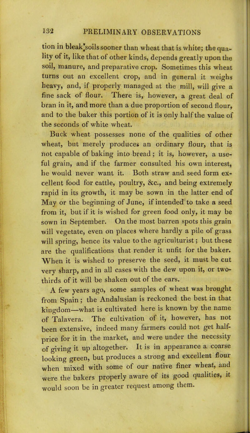 tion in bleak^soils sooner than wheat that is white; the qua- lity of it, like that of other kinds, depends greatly upon the soil, manure, and preparative crop. Sometimes this wheat turns out an excellent crop, and in general it weighs heavy, and, if properly managed at the mill, will give a fine sack of flour. There is, however, a great deal of bran in it, and more than a due proportion of second flour, and to the baker this portion of it is only half the value of the seconds of white wheat. Buck wheat possesses none of the qualities of other wheat, but merely produces an ordinary flour, that is not capable of baking into bread; it is, however, a use- ful grain, and if the farmer consulted his own interest, he would never want it. Both straw and seed form ex- cellent food for cattle, poultry, &c., and being extremely rapid in its growth, it may be sown in the latter end of May or the beginning of June, if intended to take a seed from it, but if it is wished for green food only, it may be sown in September. On the most barren spots this grain will vegetate, even on places where hardly a pile of grass will spring, hence its value to the agriculturist; but these are the qualifications that render it unfit for the baker. When it is wished to preserve the seed, it must be cut very sharp, and in all cases with the dew upon it, or two- thirds of it will be shaken out of the ears. A few years ago, some samples of wheat was brought from Spain; the Andalusian is reckoned the best in that kingdom—what is cultivated here is known by the name of Talavera. The cultivation of it, however, has not been extensive, indeed many farmers could not get half- price for it in the market, and were under the necessity of giving it up altogether. It is in appearance a coarse looking green, but produces a strong and excellent flour when mixed with some of our native finer wheat, and were the bakers properly aware of its good qualities, it would soon be in greater request among them.