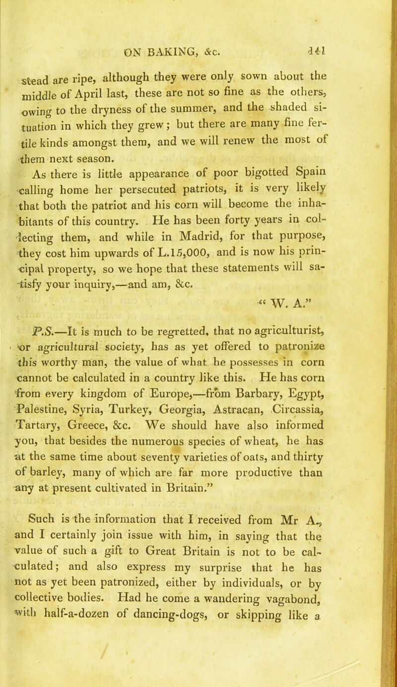 Stead are ripe, although they were only sown about the middle of April last, these are not so fine as the others, owing to the dryness of the summer, and the shaded si- tuation in which they grew; but there are many fine fer- tile kinds amongst them, and we will renew the most of them next season. As there is little appearance of poor bigotted Spain calling home her persecuted patriots, it is very likely that both the patriot and his corn will become the inha- bitants of this country. He has been forty years in col- decting them, and while in Madrid, for that purpose, they cost him upwards of L. 15,000, and is now his prin- cipal property, so we hope that these statements will sa- ■tisfy your inquiry,—and am, &c. « W. A.” P.S.—It is much to be regretted, that no agriculturist, • >or agricultural society, has as yet offered to patronize this worthy man, the value of what he possesses in corn cannot be calculated in a country like this. He has corn from every kingdom of Europe,—from Barbary, Egypt, Palestine, Syria, Turkey, Georgia, Astracan, .Circassia, Tartary, Greece, &c. We should have also informed you, that besides the numerous species of wheat, he has at the same time about seventy varieties of oats, and thirty of barley, many of which are far more productive than any at present cultivated in Britain.” Such is the information that I received from Mr A., and I certainly join issue with him, in saying that the value of such a gift to Great Britain is not to be cal- culated; and also express my surprise that he has not as yet been patronized, either by individuals, or by collective bodies. Had he come a w’andering vagabond, with half-a-dozen of dancing-dogs, or skipping like a