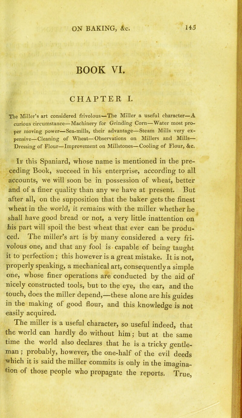 BOOK VI. CHAPTER I. The Miller’s art considered frivolous*—The Miller a useful character—A curious circumstance—Machinery for Grinding Corn—Water most pro- per moving power—Sea-mills, their advantage—Steam Mills very ex- pensive—Cleaning of Wheat—Observations on Millers and Mills— Dressing of Flour—Improvement on Millstones—Cooling of Flour, &c. If this Spaniard, whose name is mentioned in the pre- ceding Book, succeed in his enterprise, according to all accounts, we will soon be in possession of wheat, better and of a finer quality than any we have at present. But after all, on the supposition that the baker gets the finest wheat in the world, it remains with the miller whether he shall have good bread or not, a very little inattention on his part will spoil the best wheat that ever can be produ- ced. The miller’s art is by many considered a very fri- volous one, and that any fool is*capable of being taught it to perfection; this however is a great mistake. It is not, properly speaking, a mechanical art, consequently a simple one, whose finer operations are conducted by the aid of nicely constructed tools, but to the eye, the ear, and the touch, does the miller depend,—these alone are his guides in the making of good flour, and this knowledge is not easily acquired. The miller is a useful character, so useful indeed, that the world can hardly do without him; but at the same time the world also declares that he is a tricky gentle- man ; probably, however, the one-half of the evil deeds which it is said the miller commits is only in the imagina- tion of those people who propagate the reports. True,