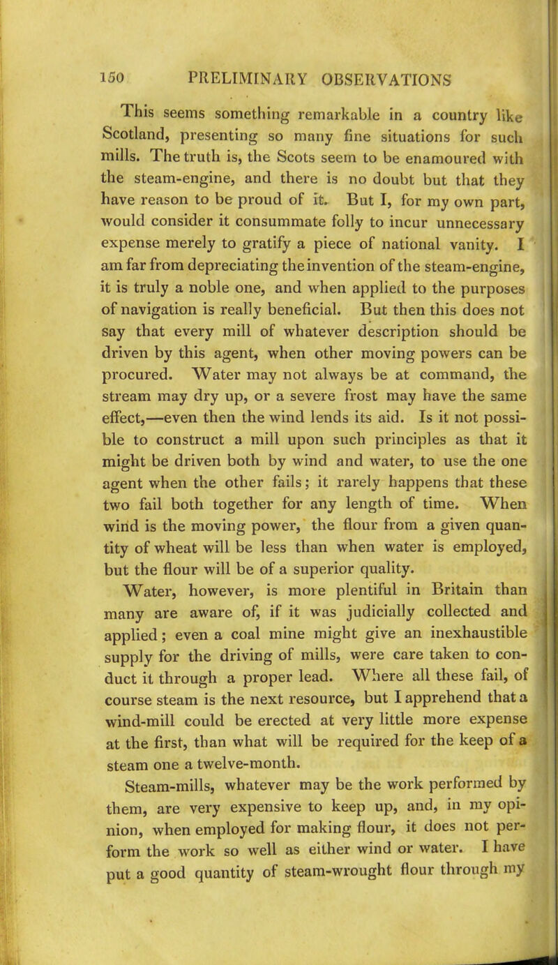 This seems something remarkable in a country like Scotland, presenting so many fine situations for such mills. The truth is, the Scots seem to be enamoured with the steam-engine, and there is no doubt but that they have reason to be proud of iL But I, for my own part, would consider it consummate folly to incur unnecessary expense merely to gratify a piece of national vanity. I am far from depreciating the invention of the steam-engine, it is truly a noble one, and when applied to the purposes of navigation is really beneficial. But then this does not say that every mill of whatever description should be driven by this agent, when other moving powers can be procured. Water may not always be at command, the stream may dry up, or a sevei'e frost may have the same effect,—even then the wind lends its aid. Is it not possi- ble to construct a mill upon such principles as that it might be driven both by wind and water, to use the one agent when the other fails; it rarely happens that these two fail both together for any length of time. When wind is the moving power,* the flour from a given quan- tity of wheat will be less than when water is employed, but the flour will be of a superior quality. Water, however, is more plentiful in Britain than many are aware of, if it was judicially collected and applied; even a coal mine might give an inexhaustible supply for the driving of mills, were care taken to con- duct it through a proper lead. Where all these fail, of course steam is the next resource, but I apprehend that a wind-mill could be erected at very little more expense at the first, than what will be required for the keep of a steam one a twelve-month. Steam-mills, whatever may be the work performed by them, are very expensive to keep up, and, in ray opi- nion, when employed for making flour, it does not per- form the work so well as either wind or water. I have put a good quantity of steam-wrought flour through my