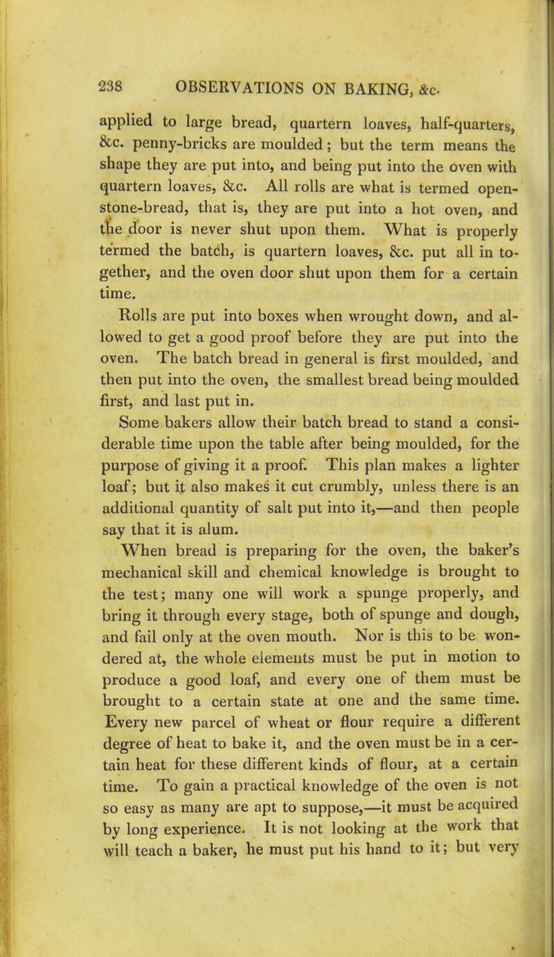 applied to large bread, quartern loaves, half-quarters, &c. penny-bricks are moulded; but the term means the shape they are put into, and being put into the oven with quartern loaves, &c. All rolls are what is termed open- stone-bread, that is, they are put into a hot oven, and the door is never shut upon them. What is properly te'rmed the batdh, is quartern loaves, &c. put all in to- gether, and the oven door shut upon them for a certain time. Rolls are put into boxes when wrought down, and al- lowed to get a good proof before they are put into the oven. The batch bread in general is first moulded, and then put into the oven, the smallest bread being moulded first, and last put in. Some bakers allow their batch bread to stand a consi- derable time upon the table after being moulded, for the purpose of giving it a proof. This plan makes a lighter loaf; but it also makes it cut crumbly, unless there is an additional quantity of salt put into it,—and then people say that it is alum. When bread is preparing for the oven, the baker’s mechanical skill and chemical knowledge is brought to the test; many one will work a spunge properly, and bring it through every stage, both of spunge and dough, and fail only at the oven mouth. Nor is this to be won- dered at, the whole elements must be put in motion to produce a good loaf, and every one of them must be brought to a certain state at one and the same time. Every new parcel of wheat or flour require a different degree of heat to bake it, and the oven must be in a cer- tain heat for these different kinds of flour, at a certain time. To gain a practical knowledge of the oven is not so easy as many are apt to suppose,—it must be acquired by long experience. It is not looking at the work that will teach a baker, he must put his hand to it; but very