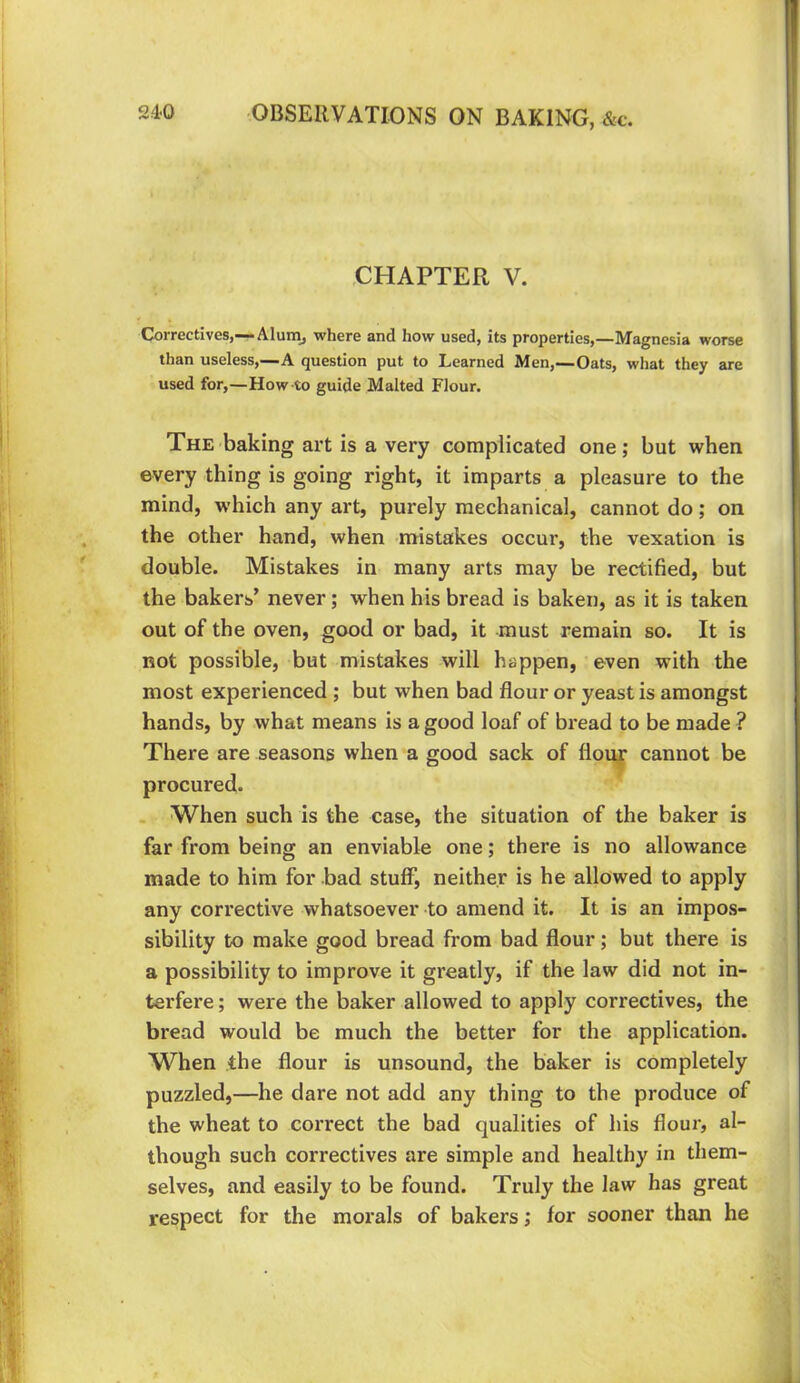 .CHAPTER V. Correctives,—• Alunij where and how used, its properties,—Magnesia worse than useless,—A question put to Learned Men,—Oats, what they are used for,—How to guide Malted Flour. The baking art is a very complicated one; but when every thing is going right, it imparts a pleasure to the mind, which any art, purely mechanical, cannot do; on the other hand, when mistakes occur, the vexation is double. Mistakes in many arts may be rectified, but the bakers’ never; when his bread is baken, as it is taken out of the oven, good or bad, it must remain so. It is not possible, but mistakes will happen, even wdth the most experienced ; but when bad flour or yeast is amongst hands, by what means is a good loaf of bread to be made ? There are seasons when a good sack of flouf cannot be procured. . When such is the case, the situation of the baker is far from being an enviable one; there is no allowance made to him for bad stuff, neither is he allowed to apply any corrective whatsoever to amend it. It is an impos- sibility to make good bread from bad flour; but there is a possibility to improve it greatly, if the law did not in- terfere ; were the baker allowed to apply correctives, the bread would be much the better for the application. When the flour is unsound, the baker is completely puzzled,—he dare not add any thing to the produce of the wheat to correct the bad qualities of his flour, al- though such correctives are simple and healthy in them- selves, and easily to be found. Truly the law has great respect for the morals of bakers; for sooner than he