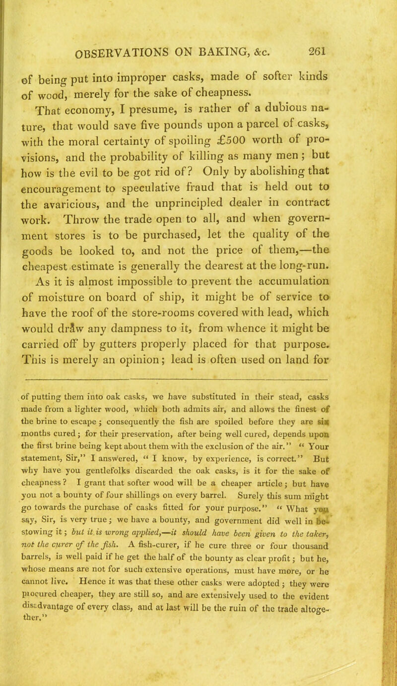 of being put into improper casks, made of softer kinds of wood, merely for the sake of cheapness. That economy, I presume, is rather of a dubious na- ture, that would save five pounds upon a parcel of casks, with the moral certainly of spoiling £500 worth of pro- visions, and the probability of killing as many men ; but how is the evil to be got rid of? Only by abolishing that encouragement to speculative fraud that is held out to the avaricious, and the unprincipled dealer in contract work. Throw the trade open to all, and when govern- ment stores is to be purchased, let the quality of the goods be looked to, and not the price of them,—the cheapest estimate is generally the dearest at the long-run. As it is almost impossible to prevent the accumulation of moisture on board of ship, it might be of service to have the roof of the store-rooms covered with lead, which would drSw any dampness to it, from whence it might be carried off by gutters properly placed for that purpose. This is merely an opinion; lead is often used on land for of putting them into oak casks, we have substituted in their stead, casks made from a lighter wood, which both admits air, and allows the finest of the brine to escape ; consequently the fish are spoiled before they are si^ months cured; for their preservation, after being well cured, depends upon the first brine being kept about them with the exclusion of the air. ” “ Your statement, Sir,” I ansWered, “ I know, by experience, is correct.” But why have you gentlefolks discarded the oak casks, is it for the sake of cheapness ? I grant that softer wood will be a cheaper article; but have you not a bounty of four shillings on every barrel. Surely this sum might go towards the purchase of casks fitted for your purpose.” “ What y«j|» say, Sir, is very true; we have a bounty, and government did well in bel stowing it; but it is wrong applied,—it should have been given to the taker, not the curer of the fish. A fish-curer, if he cure three or four thousand barrels, is well paid if he get the half of the bounty as clear profit; but he, whose means are not for such extensive operations, must have more, or he cannot live. Hence it was that these other casks were adopted ; they were piocured cheaper, they are still so, and are extensively used to the evident disadvantage of every class, and at last will be the ruin of the trade altoge- ther.”