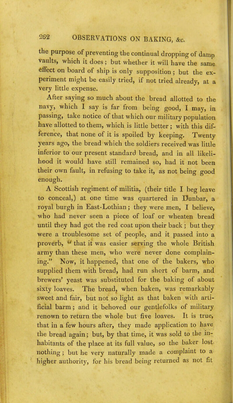 the purpose of preventing the continual dropping of damp vaults, which it does; but whether it will have the same effect on board of ship is only supposition ; but the ex- periment might be easily tried, if not tried already, at a very little expense. After saying so much about the bread allotted to the which 1 say is far from being good, I may, in passing, take notice of that which our military population have allotted to them, which is little better; with this dif- ference, that none of it is spoiled by keeping. Twenty years ago, the bread which the soldiers received was little inferior to our present standard bread, and in all likeli- hood it would have still remained so, had it not been their own fault, in refusing to take it, as not being good enough. A Scottish regiment of militia, (their title I beg leave to conceal,) at one time was quartered in Dunbar, a royal burgh in East-Lothian ; they were men, I believe, who had never seen a piece of loaf or wheaten bread until they had got the red coat upon their back; but they were a troublesome set of people, and it passed into a proverb, ^ that it was easier serving the whole British army than these men, who were never done complain- ing.” Now, it happened, that one of the bakers, who supplied them with bread, had run short of barm, and brewers’ yeast was substituted for the baking of about sixty loaves. The breadj when baken, was remarkably sweet and fair, but not so light as that baken with arti- ficial barm; and it behoved our gentlefolks of military renown to return the whole but five loaves. It is true, that in a few hours after, they made application to have the bread again; but, by that time, it was sold to the in- habitants of the place at its full value, so the baker lost- nothing; but he very naturally made a complaint to a ' higher authority, for his bread being returned as not fit