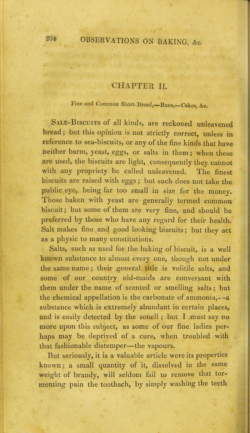 26-t CHAPTER II. Fine and Common Short-Bread,—Buns,—Cakes, &c. Sale-Biscuits of e11 kinds, are reckoned unleavened bread; but this opinion is not strictly correct, unless in reference to sea-biscuits, or any of the fine kinds that have neither barm, yeast, eggs, or salts in them; when these are used, the biscuits are light, consequently they cannot with any propriety be called unleavened. The finest biscuits are raised with eggs; but such does not take the public,eye, being far too small in size for the money. Those baken with yeast are generally termed common biscuit; but some of them are very fine, and should be preferred by those who have any regard for their health. Salt makes fine and good looking biscuits; but they act as a physic to many constitutions. Salts, such as used for the baking of biscuit, is a well known substance to almost every one, though not under the same name; their general title is volitile salts, and some of our country old-maids are conversant with them under the name of scented or smelling salts; but the chemical appellation is the carbonate of ammonia,- -a substance which is extremely abundant in certain places, and is easily detected by the sonell; but I must say no more upon this subject, as some of our fine ladies per- haps may be deprived of a cure, when troubled with that fashionable distemper—the vapours. But seriously, it is a valuable article were its properties known; a small quantity of it, dissolved in the same weight of brandy, will seldom fail to remove that tor- menting pain the toothach, by simply washing the teeth