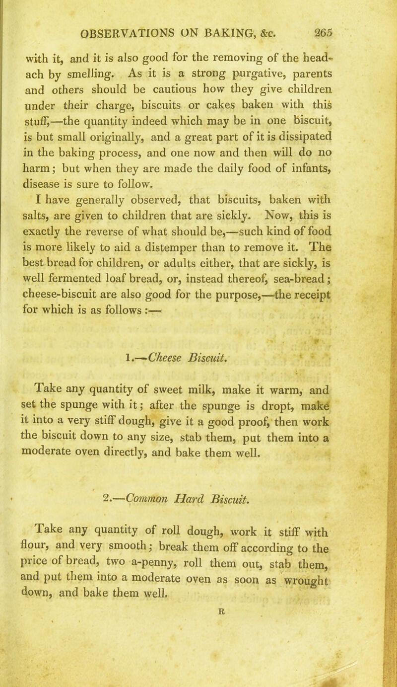 with it, and it is also good for the removing of the head- ach by smelling. As it is a strong purgative, parents and others should be cautious how they give children under their charge, biscuits or cakes baken with this stuff,—the quantity indeed which may be in one biscuit, is but small originally, and a great part of it is dissipated in the baking process, and one now and then will do no harm; but when they are made the daily food of infants, disease is sure to follow. I have generally observed, that biscuits, baken with salts, are given to children that are sickly. Now, this is exactly the reverse of what should be,—such kind of food is more likely to aid a distemper than to remove it. The best bread for children, or adults either, that are sickly, is well fermented loaf bread, or, instead thereof, sea-bread; cheese-biscuit are also good for the purpose,—the receipt for which is as follows :— 1.—'Cheese Biscuit. Take any quantity of sweet milk, make it warm, and set the spunge with it; after the spunge is dropt, mak^ it into a very stiff dough, give it a good proof, then work the biscuit down to any size, stab them, put them into a moderate oven directly, and bake them well. • 2.—Common Hard Biscuit. Take any quantity of roll dough, work it stiff with flour, and very smooth j break them off according to the price of bread, two a-penny, roll them out, stab them, and put them into a moderate oven as soon as wrought down, and bake them well.