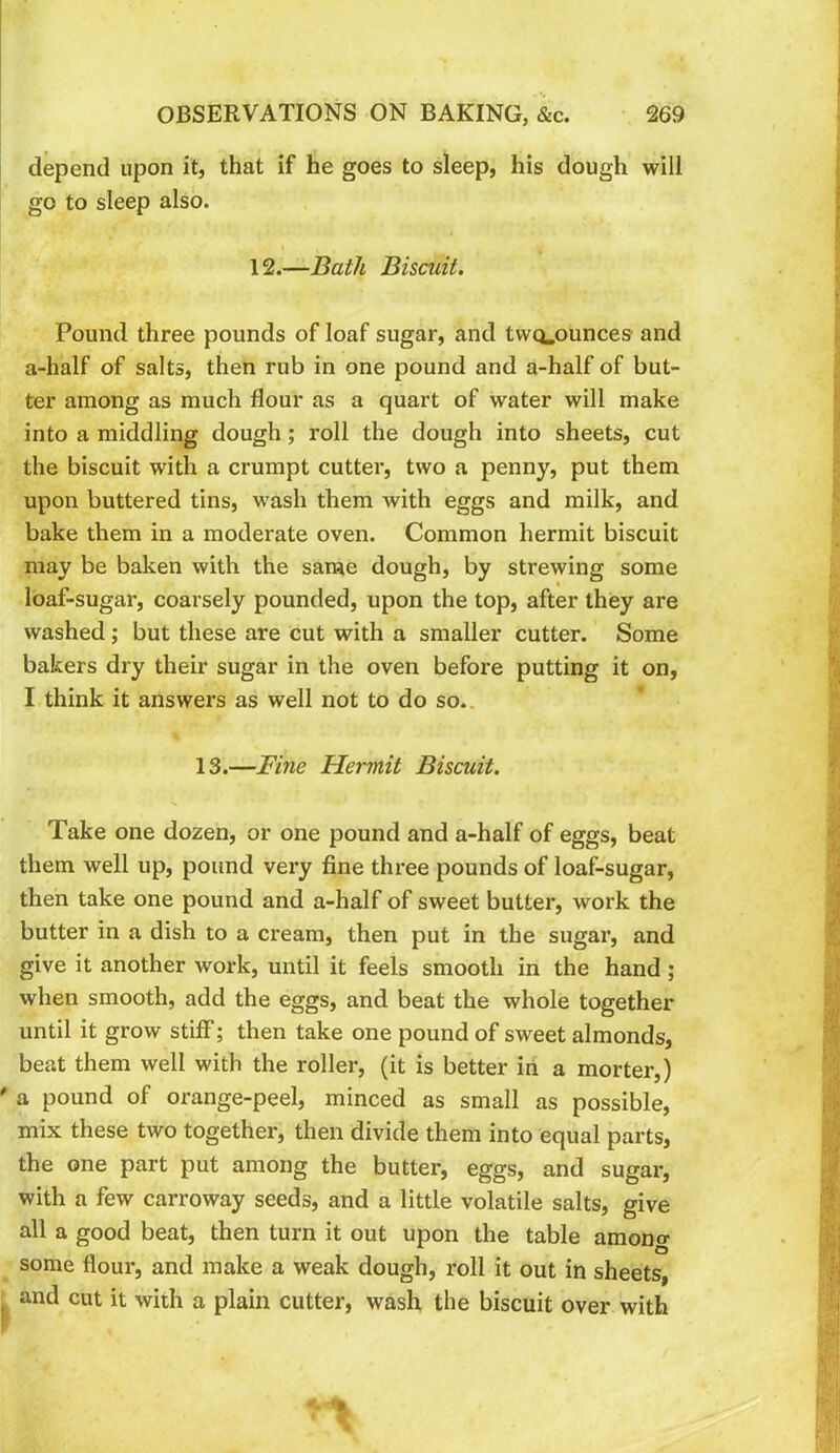 depend upon it, that if he goes to sleep, his dough will go to sleep also. 12.—Bath Biscuit. Pound three pounds of loaf sugar, and twcLounces and a-half of salts, then rub in one pound and a-half of but- ter among as much flour as a quart of water will make into a middling dough; roll the dough into sheets, cut the biscuit with a crumpt cutter, two a penny, put them upon buttered tins, wash them with eggs and milk, and bake them in a moderate oven. Common hermit biscuit may be baken with the same dough, by strewing some loaf-sugar, coarsely pounded, upon the top, after they are washed; but these are cut with a smaller cutter. Some bakers dry their sugar in the oven before putting it on, I think it answers as well not to do so.. 13.—Fine Hermit Biscuit. Take one dozen, or one pound and a-half of eggs, beat them well up, pound very fine three pounds of loaf-sugar, then take one pound and a-half of sweet butter, work the butter in a dish to a cream, then put in the sugar, and give it another work, until it feels smooth in the hand; when smooth, add the eggs, and beat the whole together until it grow stiff; then take one pound of sweet almonds, beat them well with the roller, (it is better in a morter,) a pound of orange-peel, minced as small as possible, mix these two together, then divide them into equal parts, the one part put among the butter, eggs, and sugar, with a few carroway seeds, and a little volatile salts, give all a good beat, then turn it out upon the table among some flour, and make a weak dough, roll it out in sheets, and cut it with a plain cutter, wash the biscuit over with