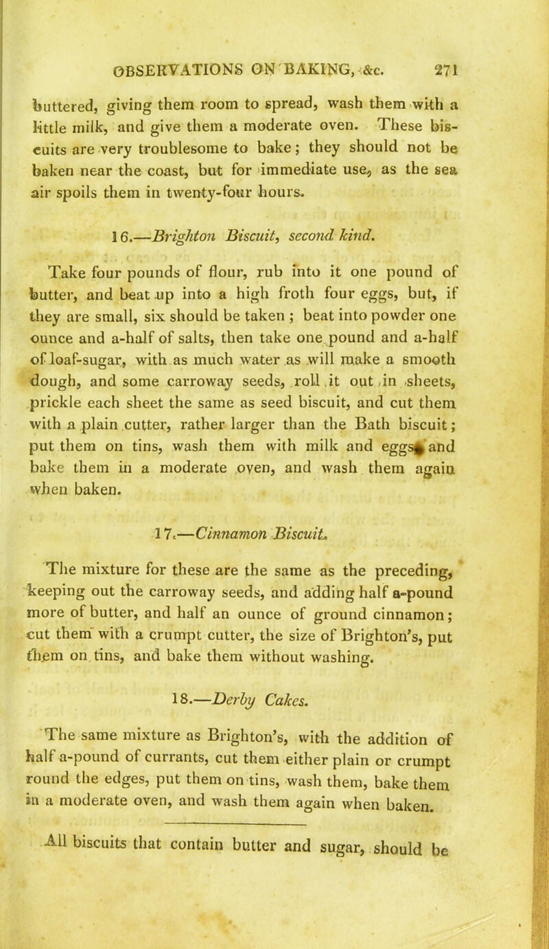 buttered, giving them room to spread, wash them with a little milk, and give them a moderate oven. These bis- cuits are very troublesome to bake; they should not be baken near the coast, but for immediate use, as the sea air spoils them in twenty-four hours. 16.—Brighton Biscuit, second kind. Take four pounds of flour, rub into it one pound of butter, and beat up into a high froth four eggs, but, if they are small, six should be taken ; beat into powder one ounce and a-half of salts, then take one pound and a-half of loaf-sugar, with as much water as will make a smooth dough, and some carroway seeds, roll,it out,in sheets, prickle each sheet the same as seed biscuit, and cut them with a plain cutter, rather larger than the Bath biscuit; put them on tins, wash them with milk and eggs^and bake them in a moderate oven, and wash them again when baken. 17,—Cinnamon Biscuit The mixture for these are the same as the preceding, keeping out the carroway seeds, and adding half a-pound more of butter, and half an ounce of ground cinnamon; cut them with a crumpt cutter, the size of Brighton’s, put diem on tins, and bake them without washing. , 18.—Derby Cakes, The same mixture as Brighton’s, with the addition of half a-pound of currants, cut them either plain or crumpt round the edges, put them on tins, wash them, bake them in a moderate oven, and wash them again when baken. All biscuits that contain butter and sugar, should be