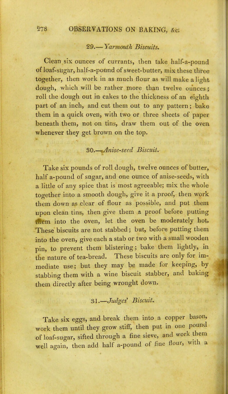 29.— Yarmouth Biscuits. Clean six ounces of currants, then take half-a-pound of loaf-sUgar, half-a-pound of sweet-butter, mix these three together, then work in as much flour as will make alight dough, which will be rather more than twelve ounces; roll the dough out in cakes to the thickness of an eighth part of an inch, and cut them out to any pattern; bake them in a quick oven, with two or three sheets of paper beneath them, not on tins, draw them out of the oven whenever they get brown on the top. SO.-iAnise-seed Biscuit. Take six pounds of roll dough, twelve ounces of butter, half a-pound of sugar, and one ounce of anise-seeds, with a little of any spice that is most agreeable; mix the whole together into a smooth dough, give it a proof, then work them down as clear of flour as possible, and put them upon clean tins, then give them a proof before putting litem into the oven, let the oven be moderately hot. These biscuits are not stabbed; but, before putting them into the oven, give each a stab or two with a small wooden pin, to prevent them blistering; bake them lightly, in the nature of tea-bread. These biscuits are only for im- mediate use; but they may be made for keeping, by stabbino them with a wine biscuit stabber, and baking them directly after being wrought down. 31.—Judges' Biscuit. Take six eggs, and break them into a copper bason, work them until they grow stiff, then put in one pound of loaf-sugar, sifted through a fine sieve, and woik them well again, then add half a-pound of fine flour, with a