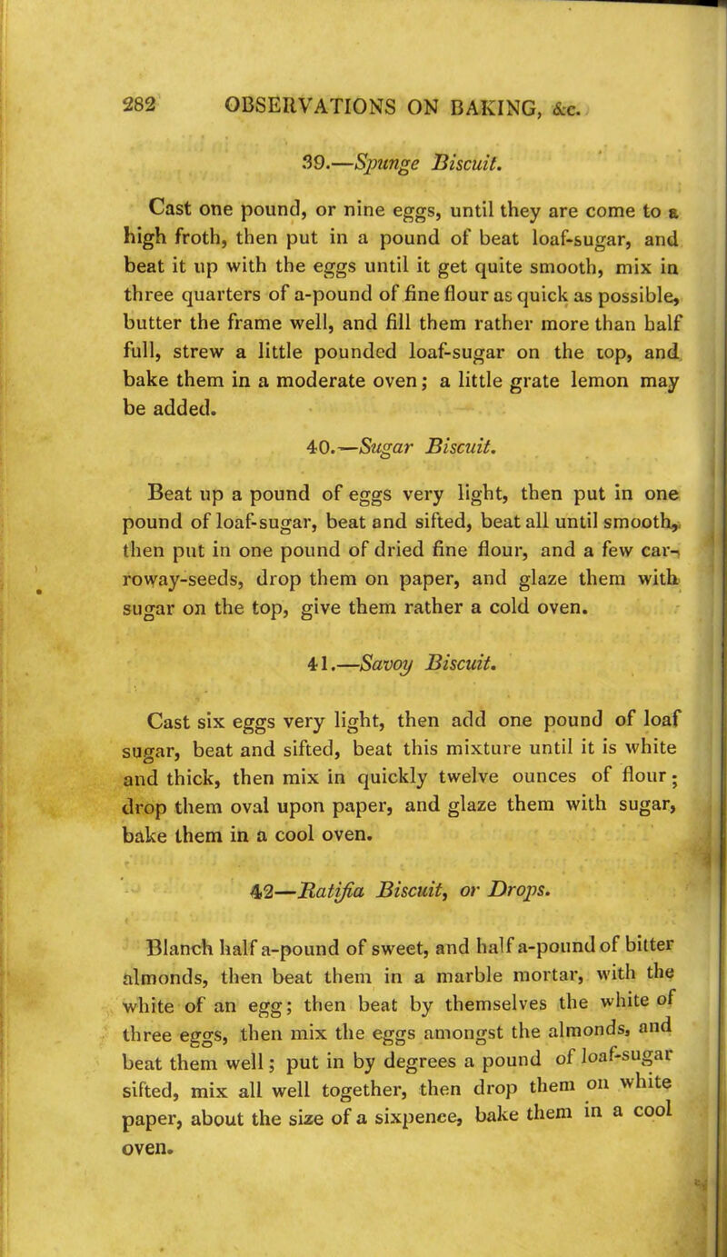 39. —Spunge Biscuit. Cast one pound, or nine eggs, until they are come to a high froth, then put in a pound of beat loaf-sugar, and beat it up with the eggs until it get quite smooth, mix in three quarters of a-pound of fine flour as quick as possible, butter the frame well, and fill them rather more than half full, strew a little pounded loaf-sugar on the top, and bake them in a moderate oven; a little grate lemon may be added. 40. —Sugar Biscuit. Beat up a pound of eggs very light, then put in one pound of loaf-sugar, beat and sifted, beat all until smooth^ then put in one pound of dried fine flour, and a few car-i rovyay-seeds, drop them on paper, and glaze them with sugar on the top, give them rather a cold oven. 41. —Savoy Biscuit, Cast six eggs very light, then add one pound of loaf sugar, beat and sifted, beat this mixture until it is white and thick, then mix in quickly twelve ounces of flour; drop them oval upon paper, and glaze them with sugar, bake them in a cool oven. 42—Ratifia Biscuit^ or Drops. Blanch half a-pound of sweet, and half a-pound of bitter almonds, then beat them in a marble mortar, with the white of an egg; then beat by themselves the white of three eggs, then mix the eggs amongst the almonds, and beat them well; put in by degrees a pound of loaf-sugar sifted, mix all well together, then drop them on white paper, about the size of a sixpence, bake them in a cool oven.