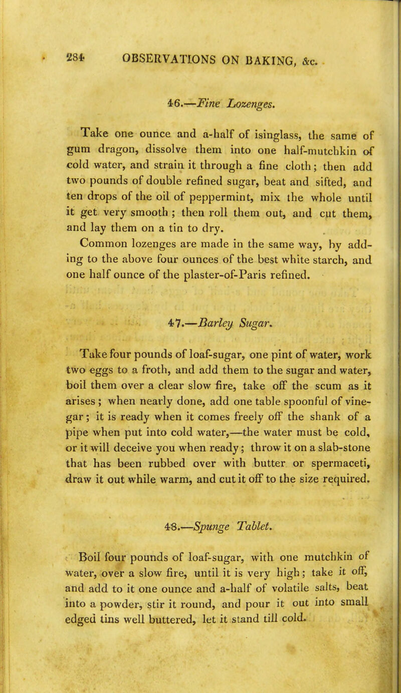 4; 6.— Fine Lozenges. Take one ounce and a-half of isinglass, the same of gum dragon, dissolve them into one half-mutchkin of cold water, and strain it through a fine cloth; then add two pounds of double refined sugar, beat and sifted, and ten drops of the oil of peppermint, mix the whole until it get very smooth ; then roll them out, and cut them, and lay them on a tin to dry. Common lozenges are made in the same way, by add- ing to the above four ounces of the best white starch, and one half ounce of the plaster-of-Paris refined. 4-7.—Barley Sugar. Take four pounds of loaf-sugar, one pint of water, work two eggs to a froth, and add them to the sugar and water, boil them over a clear slow fire, take off the scum as it arises ; when nearly done, add one table spoonful of vine- gar ; it is ready when it comes freely olF the shank of a pipe when put into cold water,—the water must be cold, or it will deceive you when ready; throw it on a slab-stone that has been rubbed over with butter or spermaceti, draw it out while warm, and cut it off to the size required. 48.—Spunge Tablet. Boil four pounds of loaf-sugar, with one mutchkin of water, over a slow fire, until it is very high; take it off, and add to it one ounce and a-half of volatile salts, beat into a powder, stir it round, and pour it out into small edged tins well buttered, let it stand till cold.