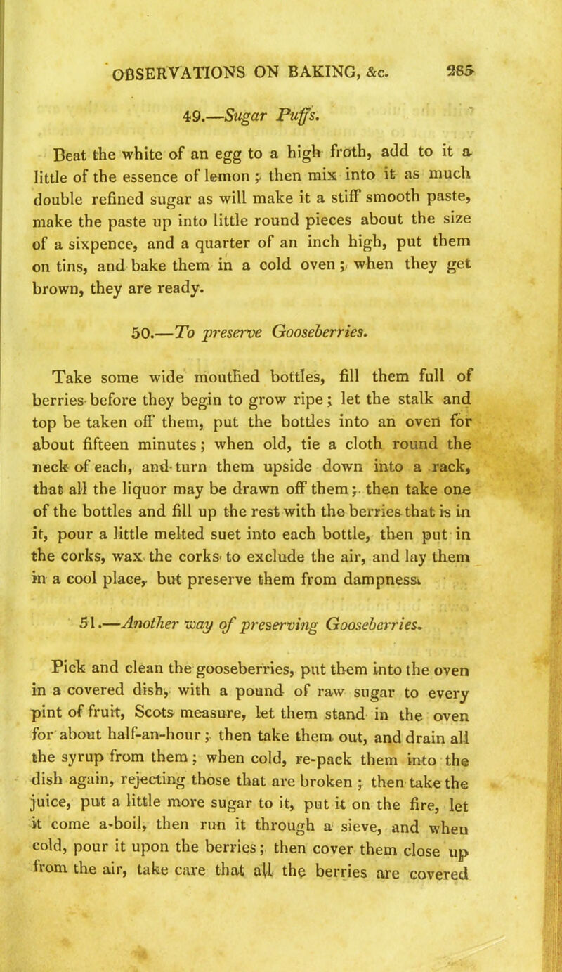 49.—Sugar Puffs. Beat the white of an egg to a high froth, add to it a little of the essence of lemon p then mix into it as much double refined sugar as will make it a stiff smooth paste, make the paste up into little round pieces about the size of a sixpence, and a quarter of an inch high, put them on tins, and bake them in a cold ovenwhen they get brown, they are ready. 50.—To preserve Gooseberries. Take some wide mouthed bottles, fill them full of berries- before they begin to grow ripe; let the stalk and top be taken off them, put the bottles into an overt for about fifteen minutes; when old, tie a cloth round the neck of each, and-turn them upside down into a rack, that all the liquor may be drawn off them; then take one of the bottles and fill up the rest with the berries that is in it, pour a little melted suet into each bottle, tlmn put-in the corks, wax. the corks to exclude the air, and lay them in a cool plaecy but preserve them from dampness^ 51.—Another voay of preserving Gooseberries. Pick and clean the gooseberries, put them into the oven in a covered dish, with a pound of raw sugar to every pint of fruit, Scots measure, let them stand in the oven for about half-an-hourthen take them, out, and drain all the syrup from them; when cold, re-pack them into the dish again, rejecting those that are broken ; then take the juice, put a little more sugar to it, put it on the fire, let it come a-boil, then run it through a- sieve, and when cold, pour it upon the berries; then cover them close up from the air, take care that all the berries are covered