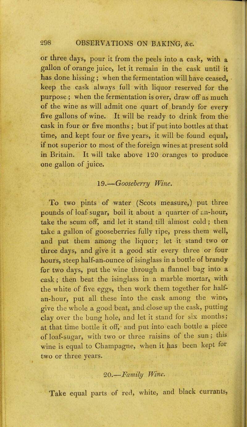 or three clays, pour it from the peels into a cask, with a gallon of orange juice, let it remain in the cask until it has done hissing; when the fermentation will have ceased, keep the cask always full with liquor reserved for the purpose ; when the fermentation is over, draw off as much of the wine as will admit one quart of brandy for every five gallons of wine. It will be ready to drink from the cask in four or five months ; but if put into bottles at that time, and kept four or five years, it will be found equal, if not superior to most of the foreign wines at present sold in Britain. It will take above 120 oranges to produce one gallon of juice. 19.—Gooseberry Wine. To two pints of water (Scots measure,) put three pounds of loaf-sugar, boil it about a quarter of an-hour, take the scum off, and let it stand till almost cold; then take a gallon of gooseberries fully ripe, press them well, and put them among the liquor; let it stand two or three days, and give it a good stir every three or four liours, steep half-an-ounce of isinglass in a bottle of brandy for two days, put the wine through a flannel bag into a cask; then beat the isinglass in a marble mortar, with the white of five eggs, then work them together for half- an-hour, put all these into the cask among the wine, give the whole a good beat, and close up the cask, putting clay over the bung hole^ and let it stand for six months; at that time bottle it off,' and put into each bottle a piece of loaf-su£xar, with two or three raisins of the sun; this wine is equal to Champagne, when it has been kept for two or three years. 20.—Family Wine. Take equal parts of red, white, and black currants.