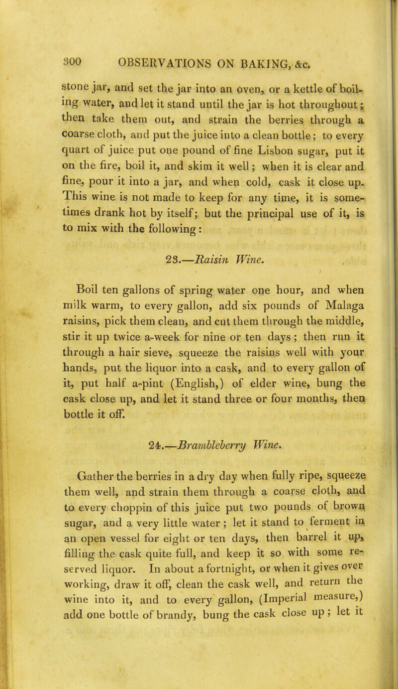 stone jar, and set the jar into an oven, or a kettle of boil- ing water, and let it stand until the jar is hot throughout; then take them out, and strain the berries through a coarse cloth, and put the juice into a clean bottle; to every quart of juice put one pound of fine Lisbon sugar, put it on the fire, boil it, and skim it well; when it is clear and fine, pour it into a jar, and when cold, cask it close up. This wine is not made to keep for any time, it is some- times drank hot by itself; but the principal use of it, is to mix with the following: 23.—Maisin Wine. Boil ten gallons of spring water one hour, and when milk warm, to every gallon, add six pounds of Malaga raisins, pick them clean, and cut them through the middle, stir it up twice a-week for nine or ten days; then run it through a hair sieve, squeeze the raisins well with your hands, put the liquor into a cask, and to every gallon of it, put half a-pint (English,) of elder wine, bung the cask close up, and let it stand three or four months, then bottle it off. 24).—Brambleherry Wine. Gather the berries in a dry day when fully ripe, squeeze them well, and strain them through a coarse cloth, and to every choppin of this juice put two pounds of brown sugar, .and a very little water; let it stand to ferment in an open vessel for eight or ten days, then barrel it up, filling the cask quite full, and keep it so with some re- served liquor. In about a fortnight, or when it gives over working, draw it off, clean the cask well, and return the wine into it, and to every gallon, (Imperial measure,) add one bottle of brandy, bung the cask close up ; let it