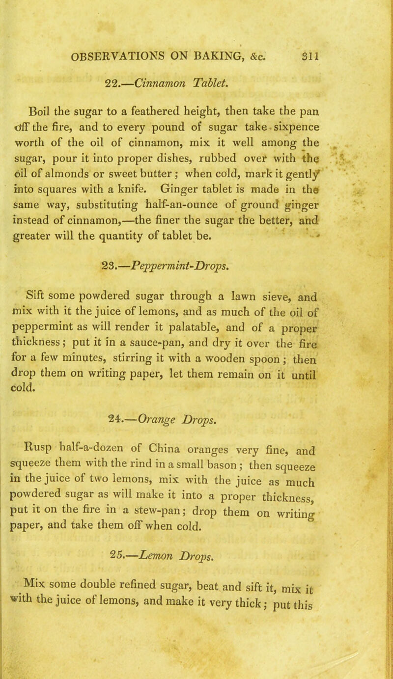 22. —Cinnamon Tablet. Boil the sugar to a feathered height, then take the pan crfF the fire, and to every pound of sugar take.sixpence worth of the oil of cinnamon, mix it well among the sugar, pour it into proper dishes, rubbed over with the oil of almonds or sweet butter; when cold, mark it gently into squares with a knife. Ginger tablet is made in the same way, substituting half-an-ounce of ground ginger instead of cinnamon,—the finer the sugar the better, and greater will the quantity of tablet be. * '• * 23. —Peppermint-Drops. Sift some powdered sugar through a lawn sieve, and mix with it the juice of lemons, and as much of the oil of peppermint as will render it palatable, and of a proper thickness; put it in a sauce-pan, and dry it over the fire for a few minutes, stirring it with a wooden spoon; then drop them on writing paper, let them remain on it until cold. 24. —Orange Drops. Rusp half-a-dozen of China oranges very fine, and squeeze them with the rind in a small bason; then squeeze in the juice of two lemons, mix with the juice as much powdered sugar as will make it into a proper thickness, put it on the fire in a stew-pan; drop them on writing paper, and take them off when cold. 25. —Lemon Drops. Mix some double refined sugar, beat and sift it, mix it with the juice of lemons, and make it very thick j put this