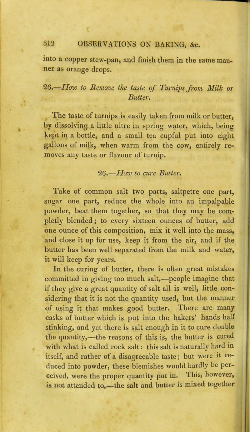 into a copper stew-pan, and finish them in the same man- ner as orange drops. 26.—Ho'vo to Remove the taste of Turnips from Milk or Butter. The taste of turnips is easily taken from milk or butter, by dissolving, a little nitre in spring water, which, being kept in a bottle, and a small tea cupful put into eight gallons of milk, when warm from the cow, entirely re- moves any taste or flavour of turnip. 26.—Hoia to cure Butter. Take of common salt two parts, saltpetre one part, sugar one part, reduce the whole into an impalpable powder, beat them together, so that they may be com- pletly blended; to every sixteen ounces of butter, add one ounce of this composition, mix it well into the mass, and close it up for use, keep it from the air, and if the butter has been well separated from the milk and water, it will keep for years. In the curing of butter, there is often great mistakes committed in giving too much salt,—people imagine that if they give a great quantity of salt all is well, little con- sidering that it is not the quantity used, but the manner of using it that makes good butter. There are many casks of butter which is put into the bakers’ hands half stinking, and yet there is salt enough in it to cure double the quantity,—the reasons of this is, the butter is cured with what is called rock salt: this salt is naturally hard in itself, and rather of a disagreeable taste; but were it re- duced into powder, these blemishes would hardly be per- ceived, were the proper quantity put in. This, however, is not attended to,—the salt and butter is mixed together