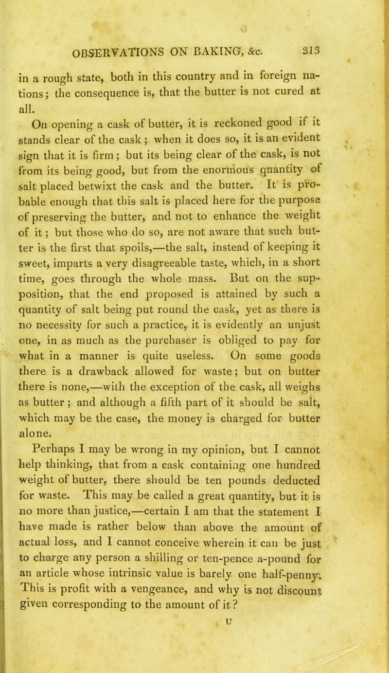 a OBSERVATIONS ON BAKING, &c. 313 in a rough state, both in this country and in foreign na- tions ; the consequence is, that the butter is not cured at all. On opening a cask of butter, it is reckoned good if it stands clear of the cask ; when it does so, it is an evident sign that it is firm; but its being clear of the cask, is not from its being good, but from the enormous quantity of salt placed betwixt the cask and the butter. It is pro- bable enough that this salt is placed here for the purpose of preserving the butter, and not to enhance the weight of it; but those who do so, are not aware that such but- ter is the first that spoils,—the salt, instead of keeping it sweet, imparts a very disagreeable taste, which, in a short time, goes through the whole mass. But on the sup- position, that the end proposed is attained by such a quantity of salt being put round the cask, yet as there is no necessity for such a practice, it is evidently an unjust one, in as much as the purchaser is obliged to pay for what in a manner is quite useless. On some goods there is a drawback allowed for waste; but on butter there is none,—with the exception of the cask, all weighs as butter; and although a fifth part of it should be salt, which may be the case, the money is charged for butter alone. Perhaps I may be wrong in my opinion, but I cannot help thinking, that from a cask containing one hundred weight of butter, there should be ten pounds deducted for waste. This may be called a great quantity, but it is no more than justice,—certain I am that the statement I have made is rather below than above the amount of actual loss, and 1 cannot conceive wherein it can be just to charge any person a shilling or ten-pence a-pound for an article whose intrinsic value is barely one half-penny: This is profit with a vengeance, and why is not discount given corresponding to the amount of it? u