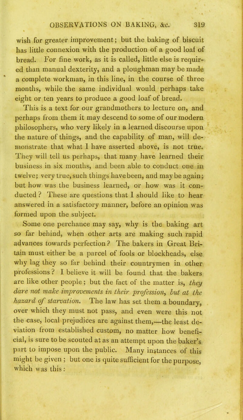 wish for greater improvement; but the baking of biscuit has little connexion with the production of a good loaf of bread. For fine work, as it is called, little else is requir- ed than manual dexterity, and a ploughman may be made a complete workman, in this line, in the course of three months, while the same individual would perhaps take eight or ten years to produce a good loaf of bread. This is a text for our grandmothers to lecture on, and perhaps from them it may descend to some of our modern philosophers, who very likely in a learned discourse upon the nature of things, and the capability of man, will de- monstrate that what 1 have asserted above, is not true. They will tell us perhaps, that many have learned their business in six months, and been able to conduct one in twelve; very true, such things havebeen, and maybe again; but how was the business learned, or how was it con- ducted ? These are questions that 1 should like to hear answered in a satisfactory manner, before an opinion was formed upon the subject. Some one perchance may say, why is the baking art so far behind, when other arts are making such rapid advances towards perfection ? The bakers in Great Bri- tain must either be a parcel of fools or blockheads, else why lag they so far behind their countrymen in other professions ? I believe it will be found that the bakers are like other people; but the fact of the matter is, thei/ dare not make improvements in their profession^ but at the hazard of starvation. The law has set them a boundary, over which they must not pass, and even were this not the case, local prejudices are against them,—the least de- viation from established custom, no matter how benefi- cial, is sure to be scouted at as an attempt upon the baker’s part to impose upon the public. Many instances of this might be given ; but one is quite sufficient for the purpose, which was this: