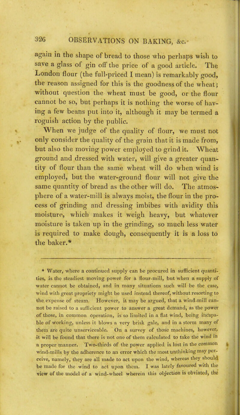 again in the shape of bread to those who perhaps wish to save a glass of gin off the price of a good article. The London flour (the full-priced I mean) is remarkably good, the reason assigned for this is the goodness of the wheat; without question the wheat must be good, or the flour cannot be so, but perhaps it is nothing the worse of hav- ing a few beans put into it, although it may be termed a roguish action by the public. When we judge of the quality of flour, we must not only consider the quality of the grain that it is made from, but also the moving power employed to grind it. Wheat ground and dressed with water, will give a greater quan- tity of flour than the same wheat will do when wind is employed, but the water-ground flour will not give the same quantity of bread as the other will do. The atmos- phere of a water-mill is always moist, the flour in the pro- cess of grinding and dressing imbibes with avidity this moisture, which makes it weigh heavy, but whatever moisture is taken up in the grinding, so much less water is required to make dough, consequently it is a loss to the baker.* • Water, where a continued supply can be procured in sufficient quanti- ties, is the steadiest moving power for a flour-mill, but when a supply of water cannot be obtained, and in many situations such will be the case, wind with great propriety might be used instead thereof, without resorting to the expense of steam. However, it may be argued, that a wind-mill can- not be raised to a sufficient power to answer a great demand, as the power of those, in common operation, is so limited in a flat wind, being incapa- ble of working, unless it blows a very brisk gale, and in a storm many of them are quite unserviceable. On a survey of those machines, however, it will be found that there is not one of them calculated to take the wind in a proper manner. Two-thirds of the power applied is lost in the common wind-mills by the adherence to an error which the most unthinking may per- ceive, namely, they are all made to act upon the wind, whereas they should be made for the wind to act upon them. I was lately favoured with the view of the model of a wind-wheel wherein this objection is obviated, the