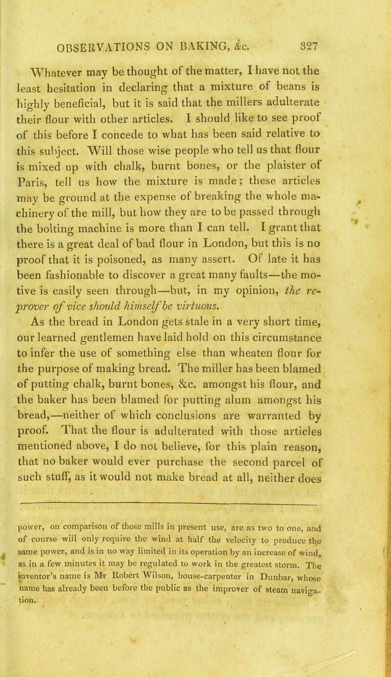 Whatever may be thought of the matter, I have not the least hesitation in declaring that a mixture of beans is highly beneficial, but it is said that the millers adulterate their flour with other articles. I should like to see proof of this before I concede to what has been said relative to this subject. W^ill those wise people who tell us that flour is mixed up with chalk, burnt bones, or the plaister of Paris, tell us how the mixture is made; these articles may be ground at the expense of breaking the whole ma- chinery of the mill, but how they are to be passed through the bolting machine is more than I can tell. I grant that there is a great deal of bad flour in London, but this is no proof that it is poisoned, as many assert. OF late it has been fashionable to discover a great many faults—the mo- tive is easily seen through—but, in my opinion, the re- prover of vice should himself he virtuous. As the bread in London gets stale in a very short time, our learned gentlemen have laid hold on this circumstance to infer the use of something else than wheaten flour for the purpose of making bread. The miller has been blamed of putting chalk, burnt bones, &c. amongst his flour, and the baker has been blamed for putting alum amongst his bread,—neither of which conclusions are warranted by proof. That the flour is adulterated with those articles mentioned above, I do not believe, for this plain reason, that no baker would ever purchase the second parcel of such stuff, as it would not make bread at all, neither does power, on comparison of those mills in present use, are as two to one, and of course wiil only require the wind at half the velocity to produce the same power, and is in no way limited in its operation by an increase of wind, as in a few minutes it may be regulated to work in the greatest storm. The inventor’s name is Mr Robert Wilson, house-carpenter in Dunbar, whose name has already been before the public as the improver of steam navin-a- tion.