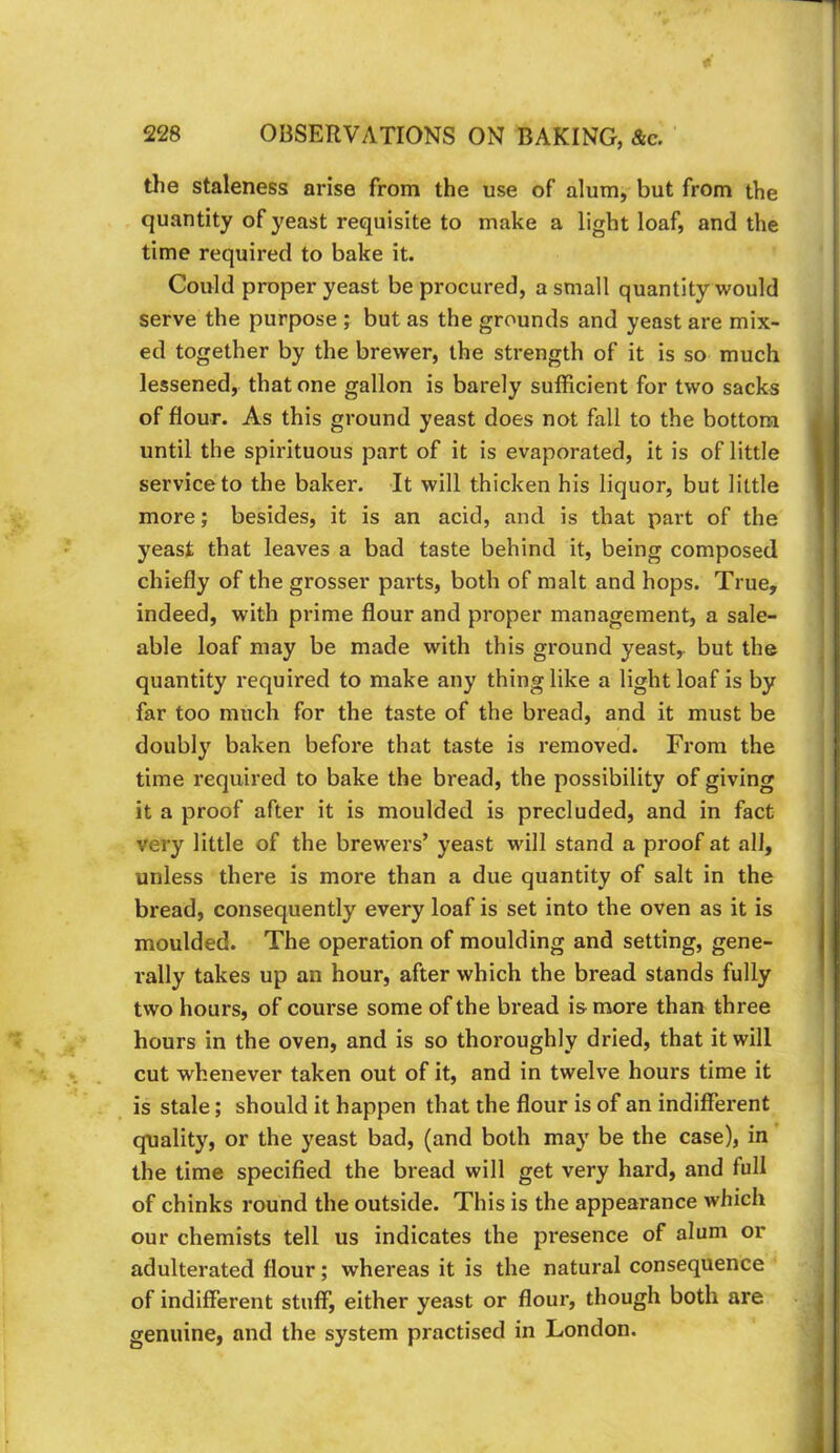 the staleness arise from the use of alum, but from the quantity of yeast requisite to make a light loaf, and the time required to bake it. Could proper yeast be procured, a small quantity would serve the purpose ; but as the grounds and yeast are mix- ed together by the brewer, the strength of it is so much lessened, that one gallon is barely sufficient for two sacks of flour. As this ground yeast does not fall to the bottom until the spirituous part of it is evaporated, it is of little service to the baker. It will thicken his liquor, but little more; besides, it is an acid, and is that part of the yeast that leaves a bad taste behind it, being composed chiefly of the grosser parts, both of malt and hops. True, indeed, with prime flour and proper management, a sale- able loaf may be made with this ground yeast,, but the quantity required to make any thing like a light loaf is by far too much for the taste of the bread, and it must be doubly baken before that taste is removed. From the time I’equired to bake the bread, the possibility of giving it a proof after it is moulded is precluded, and in fact very little of the brewers’ yeast will stand a proof at all, unless there is more than a due quantity of salt in the bread, consequently every loaf is set into the oven as it is moulded. The operation of moulding and setting, gene- rally takes up an hour, after which the bread stands fully two hours, of course some of the bread is more than three hours in the oven, and is so thoroughly dried, that it will cut whenever taken out of it, and in twelve hours time it is stale; should it happen that the flour is of an indifferent quality, or the yeast bad, (and both may be the case), in the time specified the bread will get very hard, and full of chinks round the outside. This is the appearance which our chemists tell us indicates the presence of alum or adulterated flour; whereas it is the natural consequence of indifferent stuff, either yeast or flour, though both are genuine, and the system practised in London.