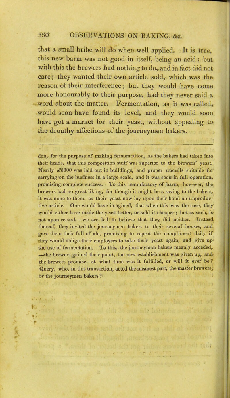 that a small bribe will do when well applied. It is true, this new barm was not good in itself, being an acid ; but with this the brewers had nothing to do, and in fact did not care; they wanted their own article sold, which was the. reason of their interference; but they would have come more honourably to their purpose, had they never said a - word about the matter. Fermentation, as it was called, would soon have found its level, and they would soon have got a market for their yeast, without appealing to the drouthy affections of the journeymen bakers. , don, for the purpose of making fermentation, as the bakers had taken into their heads, that this composition stuff was superior to the brewers’ yeast. Nearly =55000 was laid out in buildings, and proper utensils suitable for carrying on the business in a large scale, and it was soon in full operation, promising complete success. To this manufactory of barm, however, the, brewers had no great liking, for though it might be a saving to the bakers, it was none to them, as their yeast now lay upon their hand an unproduc- tive article. One would have imagined, that when this was the case, they would either have made the yeast better, or sold it cheaper; but as such, is- not upon record,—we are led; to believe that they did neither. Instead thereof, they invited the journeymen bakers to their several houses, and gave them their full of ale, promising to repeat the compliment daily if they would oblige their employers to take their yeast again, and give up- the use of fermentation. To this, the journeyman bakers meanly acceded, —the brewers gained their point, the new establishment was given up, and, the brewers promise—at what time was it fulfilled, or will it ever” be ? Query, who, in this transaction, acted the meanest part, the master brewersj or the journeymen bakers ?*