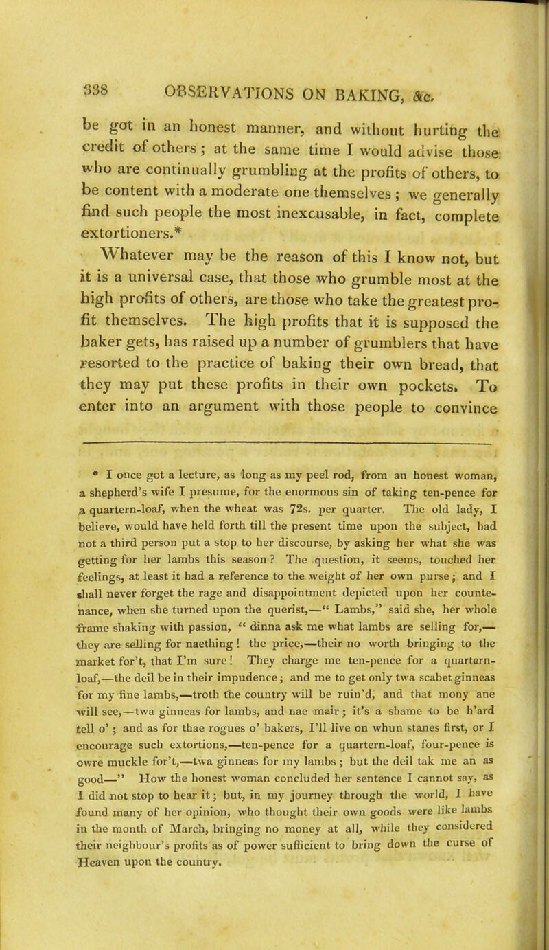 be got in an honest manner, and without hurting the Cl edit of others ; at the same time I would advise those: who are continually grumbling at the profits of others, to be content with a moderate one themselves ; we generally find such people the most inexcusable, in fact, complete extortioners.* Whatever may be the reason of this I know not, but it is a universal case, that those who grumble most at the high profits of others, are those who take the greatest pro- fit themselves. The high profits that it is supposed the baker gets, has raised up a number of grumblers that have resorted to the practice of baking their own bread, that they may put these profits in their own pockets. To enter into an argument with those people to convince • I once got a lecture, as long as my peel rod, from an honest woman, a shepherd’s wife I presume, for the enormous sin of taking ten-pence for a quartern-loaf, when the wheat was 72s. per quarter. The old lady, I believe, would have held forth till the present time upon the subject, had not a third person put a stop to her discourse, by asking her what she was getting for her lambs this season ? The question, it seems, touched her feelings, at least it had a reference to the weight of her own purse; and I •hall never forget the rage and disappointment depicted upon her counte- nance, when she turned upon the querist,—“ Lambs,” said she, her whole frame shaking with passion, “ dinna ask me what lambs are selling for,— they are selling for naething ! the price,—their no worth bringing to the market for’t, that I’m sure! They charge me ten-pence for a quartern- loaf,—the deil be in their impudence; and me to get only twa scabet ginneas for my fine lambs,—troth the country will be ruin’d, and that mony ane will see,—twa ginneas for lambs, and nae mair; it’s a shame to be h’ard tell o’ ; and as for thae rogues o’ bakers. I’ll live on whun stanes first, or I encourage such extortions,—ten-pence for a quartern-loaf, four-pence is owre muckle for’t,—twa ginneas for my lambs ; but the deil tak me an as good—” How the honest woman concluded her sentence I cannot say, as I did not stop to hear it; but, in my journey through the world, I have found many of her opinion, who thought their own goods were like lambs in the month of March, bringing no money at all, while they considered their neighbour’s profits as of power suflicient to bring down the curse of Heaven upon the country.