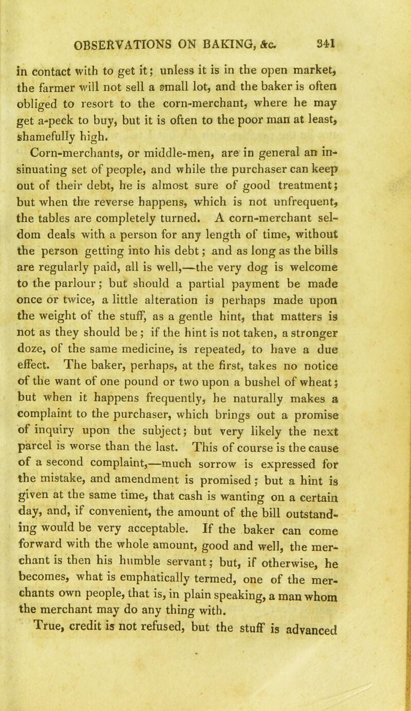 in contact with to get it; unless it is in the open market, the farmer will not sell a small lot, and the baker is often obliged to resort to the corn-merchant, where he may get a-peck to buy, but it is often to the poor man at least, shamefully high. Corn-merchants, or middle-men, are in general an in- sinuating set of people, and while the purchaser can keep out of their debt, he is almost sure of good treatment; but when the reverse happens, which is not unfrequent, the tables are completely turned. A corn-merchant sel- dom deals with a person for any length of time, without the person getting into his debt; and as long as the bills are regularly paid, all is well,—the very dog is welcome to the parlour; but should a partial payment be made once or twice, a little alteration is perhaps made upon the weight of the stuff, as a gentle hint, that matters is not as they should be ; if the hint is not taken, a stronger doze, of the same medicine, is repeated, to have a due effect. The baker, perhaps, at the first, takes no notice of the want of one pound or two upon a bushel of wheat; but when it happens frequently, he naturally makes a complaint to the purchaser, which brings out a promise of inquiry upon the subject; but very likely the next parcel is worse than the last. This of course is the cause of a second complaint,—much sorrow is expressed for the mistake, and amendment is promised; but a hint is given at the same time, that cash is wanting on a certain day, and, if convenient, the amount of the bill outstand- ing would be very acceptable. If the baker can come forward with the whole amount, good and well, the mer- chant is then his humble servant; but, if otherwise, he becomes, what is emphatically termed, one of the mer- chants own people, that is, in plain speaking, a man whom the merchant may do any thing with. True, credit is not refused, but the stuff is advanced