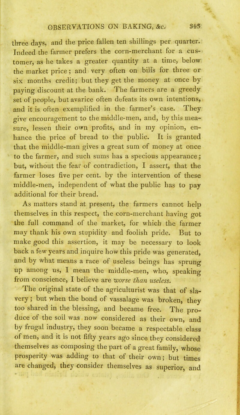 three days, and the price fallen ten shillings per quarter. Indeed the farmer prefers the corn-merchant for a cus- tomer, as he takes a greater quantity at a time, below the market price; and very often on bills for three or six months credit; but they get the money at once by paying discount at the bank. The farmers are a greedy set of people, but avarice often defeats its own intentions, and it is often exemplified in the farmer’s case. Tliey give encouragement to the middle-men, and, by this mea- sure, lessen their own profits, and in my opinion, en- hance the price of bread to the public. It is granted that the middle-man gives a great sum of money at once to the farmer, and such sums has a specious appearance; but, without the fear of contradiction, I assert, that the farmer loses five per cent, by the intervention of these middle-men, independent of what the public has to pay additional for their bread. As matters stand at present, the farmers cannot help themselves in this respect, the corn-merchant having got the full command of the market, for which the farmer may thank his own stupidity and foolish pride. But to make good this assertion, it may be necessary to look back a few years and inquire how this pride was generated, and by what means a race of useless beings has sprung up among us, I mean the middle-men, who, speaking from conscience, I believe are luorse than useless. The original state of the agriculturist was that of sla- very ; but when the bond of vassalage was broken, they too shared in the blessing, and became free. The pro- duce of the soil was now considered as their own, and by frugal industry, they soon became a respectable class of men, and it is not fifty years ago since they considered themselves as composing the part of a great family, whose prosperity was adding to that of their own; but times are changed, they consider themselves as superior, and