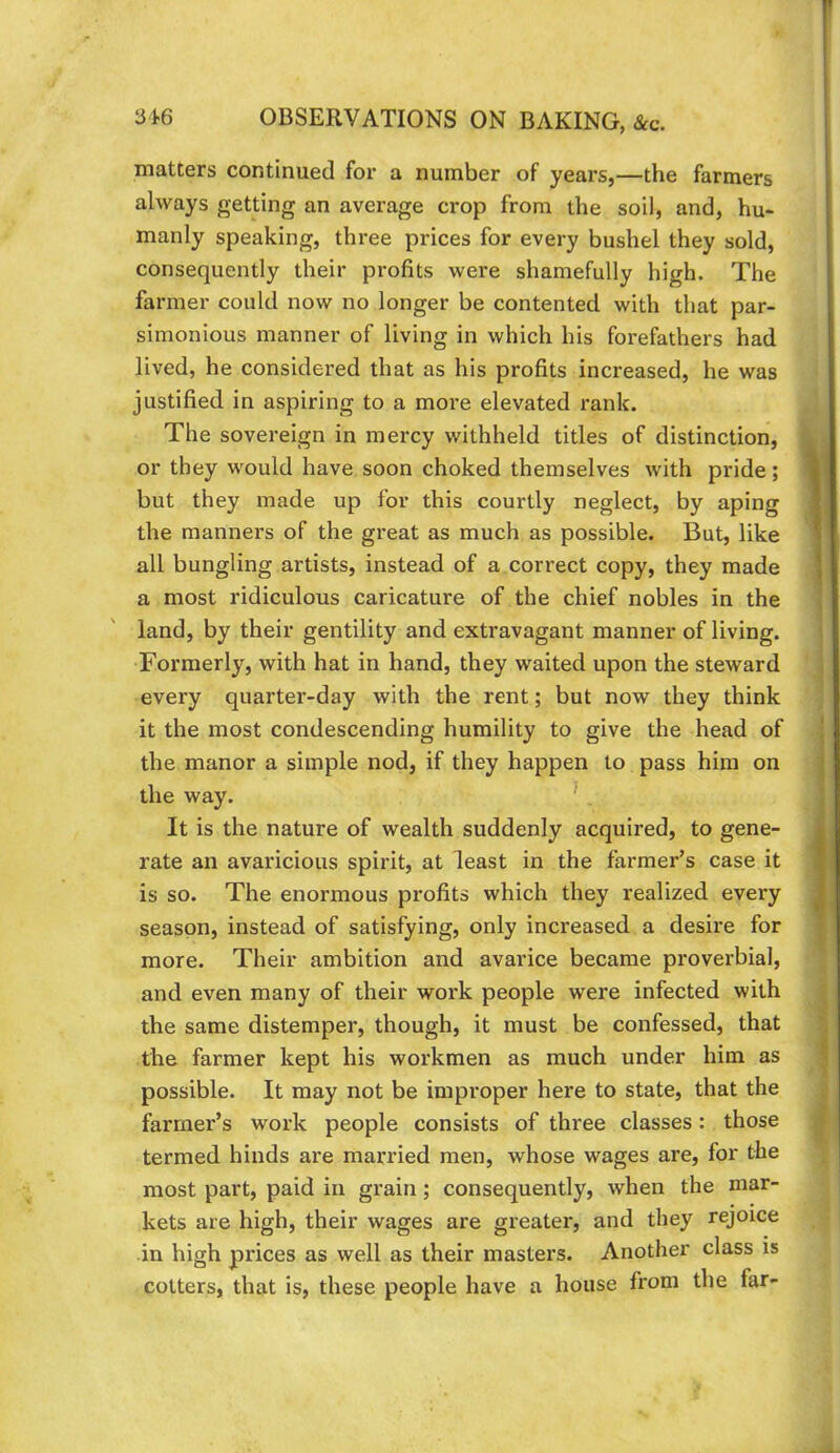 p 316 OBSERVATIONS ON BAKING, &c. matters continued for a number of years,—the farmers always getting an average crop from the soil, and, hu- manly speaking, three prices for every bushel they sold, consequently their profits were shamefully high. The farmer could now no longer be contented with that par- simonious manner of living in which his forefathers had lived, he considered that as his profits increased, he was justified in aspiring to a more elevated rank. The sovereign in mercy withheld titles of distinction, or they would have soon choked themselves with pride; 1 but they made up for this courtly neglect, by aping | the manners of the great as much as possible. But, like i all bungling artists, instead of a correct copy, they made | a most ridiculous caricature of the chief nobles in the land, by their gentility and extravagant manner of living. Formerly, with hat in hand, they waited upon the steward every quarter-day with the rent; but now they think it the most condescending humility to give the head of ! the manor a simple nod, if they happen to pass him on the way. ’ It is the nature of wealth suddenly acquired, to gene- 4 rate an avaricious spirit, at least in the farmer’s case it 1 is so. The enormous profits which they realized every | season, instead of satisfying, only increased a desire for * more. Their ambition and avarice became proverbial, and even many of their work people were infected with the same distemper, though, it must be confessed, that | the farmer kept his workmen as much under him as ^ possible. It may not be improper here to state, that the farmer’s work people consists of three classes: those termed hinds are married men, whose wages are, for the most part, paid in grain; consequently, when the mar- kets are high, their wages are greater, and they rejoice in high prices as well as their masters. Another class is cotters, that is, these people have a house from the far-