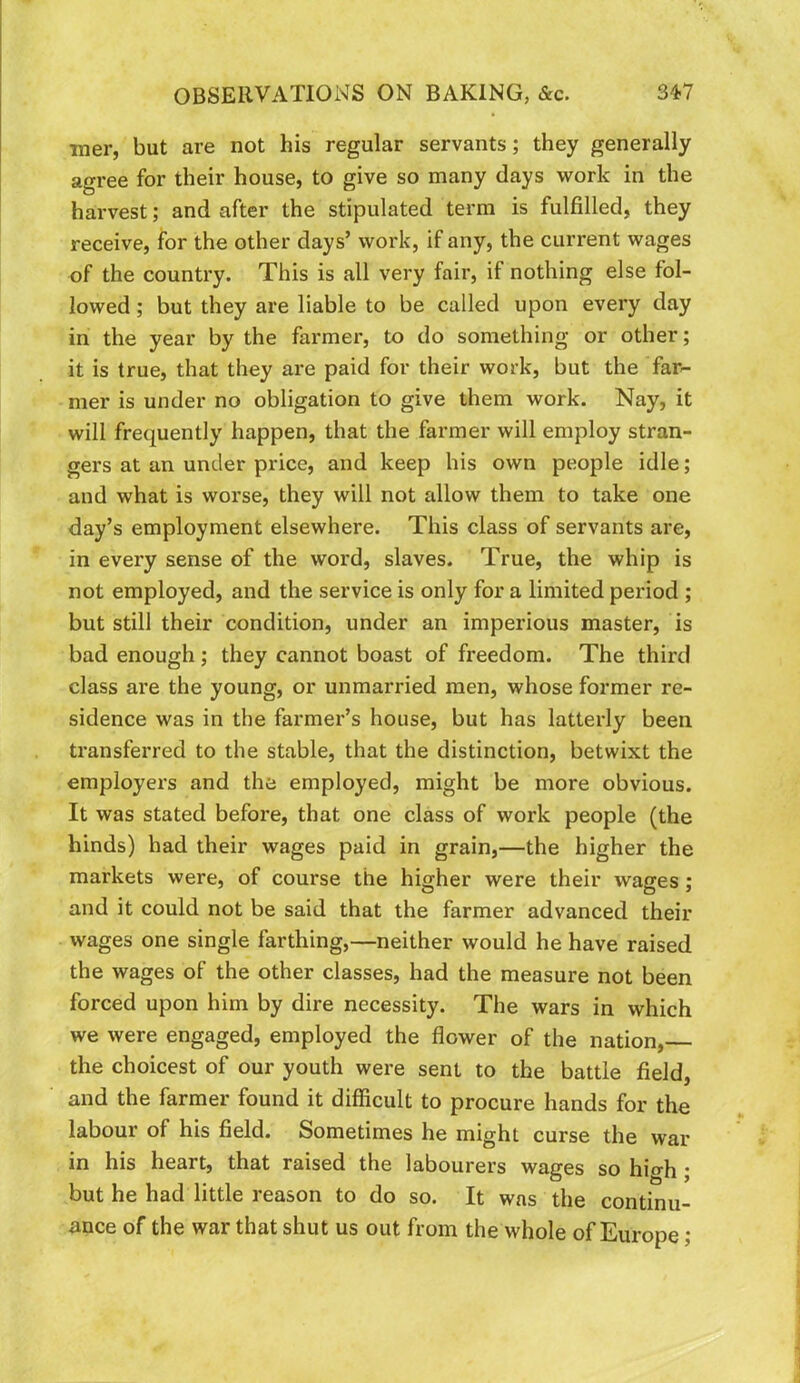 iner, but are not his regular servants; they generally agree for their house, to give so many days work in the harvest; and after the stipulated term is fulfilled, they receive, for the other days’ work, if any, the current wages of the country. This is all very fair, if nothing else fol- lowed ; but they are liable to be called upon every day in the year by the farmer, to do something or other; it is true, that they are paid for their work, but the far- mer is under no obligation to give them work. Nay, it will frequently happen, that the farmer will employ stran- gers at an under price, and keep his own people idle; and what is worse, they will not allow them to take one day’s employment elsewhere. This class of servants are, in every sense of the word, slaves. True, the whip is not employed, and the service is only for a limited period ; but still their condition, under an imperious master, is bad enough; they cannot boast of freedom. The third class are the young, or unmarried men, whose former re- sidence was in the farmer’s house, but has latterly been transferred to the stable, that the distinction, betwixt the employers and the employed, might be more obvious. It was stated before, that one class of work people (the hinds) had their wages paid in grain,—the higher the markets were, of course the higher were their wages; and it could not be said that the farmer advanced their wages one single farthing,—neither would he have raised the wages of the other classes, had the measure not been forced upon him by dire necessity. The wars in which we were engaged, employed the flower of the nation, the choicest of our youth were sent to the battle field, and the farmer found it difficult to procure hands for the labour of his field. Sometimes he might curse the war in his heart, that raised the labourers wages so hio-h; but he had little reason to do so. It was the continu- ance of the war that shut us out from the whole of Europe;