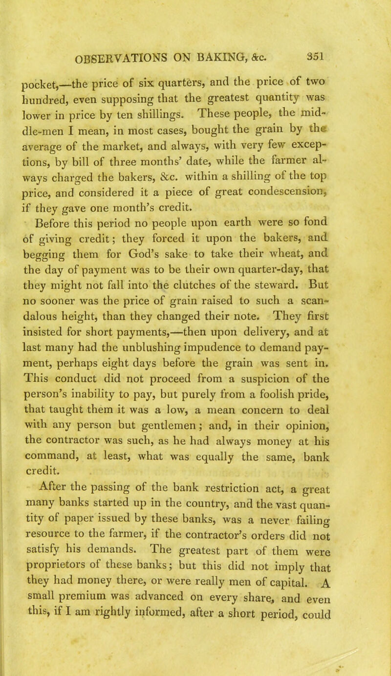 pocket,—the price of six quarters, and the price of two hundred, even supposing that the greatest quantity was lower in price by ten shillings. These people, the mid- dle-men I mean, in most cases, bought the grain by th« average of the market, and always, with very few excep- tions, by bill of three months’ date, while the farmer al- ways charged the bakers, &c. within a shilling of the top price, and considered it a piece of great condescension, if they gave one month’s credit. ■ Before this period no people upon earth were so fond of giving credit; they forced it upon the bakers, and begging them for God’s sake to take their wheat, and the day of payment was to be their own quarter-day, that they might not fall into the clutches of the steward. But no sooner was the price of grain raised to such a scan- dalous height, than they changed their note. They first insisted for short payments,—then upon delivery, and at last many had the unblushing impudence to demand pay- ment, perhaps eight days before the grain was sent in. This conduct did not proceed from a suspicion of the person’s inability to pay, but purely from a foolish pride, that taught them it was a low, a mean concern to deal with any person but gentlemen; and, in their opinion, the contractor was such, as he had always money at his command, at least, what was equally the same, bank credit. After the passing of the bank restriction act, a great many banks started up in the country, and the vast quan- tity of paper issued by these banks, was a never failing resource to the farmer, if the contractor’s orders did not satisfy his demands. The greatest part of them were proprietors of these banks; but this did not imply that they had money there, or were really men of capital. A small premium was advanced on every share, and even this, if I am rightly informed, after a short period, could