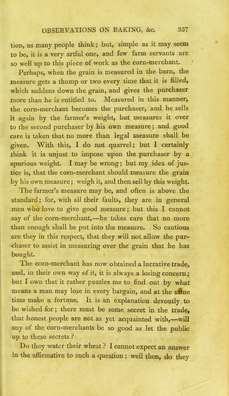 tion, as many people think; but, simple as it may seem to be, it is a very artful one, and few farm servants are so well up to this piece of work as the corn-merchant. Perhaps, when the grain is measured in the barn, tlie measure gets a thump or two every time that it is filled, which saddens down the grain, and gives the purchaser more than he is entitled to. Measured in this manner, the corn-merchant becomes the purchaser, and he sells it again by the farmer’s weight, but measures it over to the second purchaser by his own measure; and good care is taken that no more than legal measure shall be given. With this, I do not quarrel; but I certainly think it is unjust to impose upon the purchaser by a spurious weight. I may be wrong; but my idea of jus- tice is, that the corn-merchant should measure the grain by his own measure; weigh it, and then sell by this weight. The farmer’s measure may be, and often is above the standard; for, with all their faults, they are in general men who love to give good measure; but this I cannot say of the corn-merchant,—he takes care that no more than enough shall be put into the measure. So cautious are they in this respect, that they will not allow the pur- chaser to assist in measuring over the grain that he has bought. The corn-merchant has now obtained a lucrative trade, and, in their own way of it, it is always a losing concern ; but I own that it rather puzzles me to find out by what means a man may lose in every bargain, and at the sibe time make a fortune. It is an explanation devoutly to be wished for; there must be some secret in the trade, that honest people are not as yet acquainted with,—will any of the corn-merchants be so good as let the public up to these secrets ? Do they water their wheat ? I cannot expect an answer in the affirmative to such a question; well then, do they